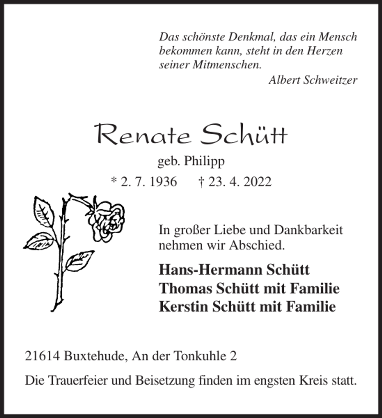 <p>Das schönste Denkmal, das ein Mensch<br />bekommen kann, steht in den Herzen<br />seiner Mitmenschen.<br />Albert Schweitzer<br />Renate Schütt<br />geb. Philipp<br />* 2. 7. 1936 † 23. 4. 2022<br />In großer Liebe und Dankbarkeit<br />nehmen wir Abschied.<br />Hans-Hermann Schütt<br />Thomas Schütt mit Familie<br />Kerstin Schütt mit Familie<br />21614 Buxtehude, An der Tonkuhle 2<br />Die Trauerfeier und Beisetzung finden im engsten Kreis statt.</p>