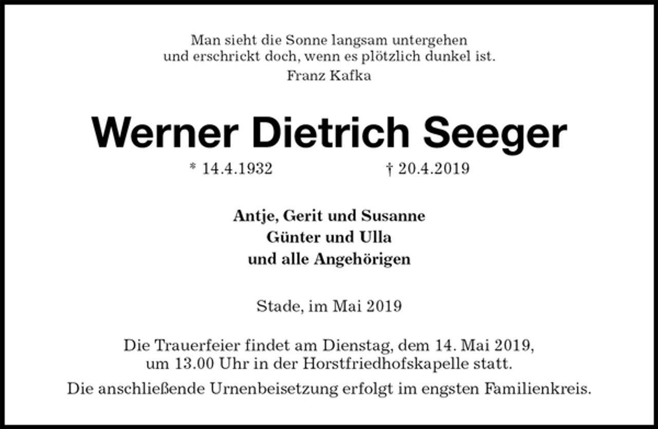 <p>Man sieht die Sonne langsam untergehen<br />und erschrickt doch, wenn es plötzlich dunkel ist.<br />Franz Kafka<br />Werner Dietrich Seeger<br />* 14.4.1932 † 20.4.2019<br />Antje, Gerit und Susanne<br />Günter und Ulla<br />und alle Angehörigen<br />Stade, im Mai 2019<br />Die Trauerfeier findet am Dienstag, dem 14. Mai 2019,<br />um 13.00 Uhr in der Horstfriedhofskapelle statt.<br />Die anschließende Urnenbeisetzung erfolgt im engsten Familienkreis.</p>