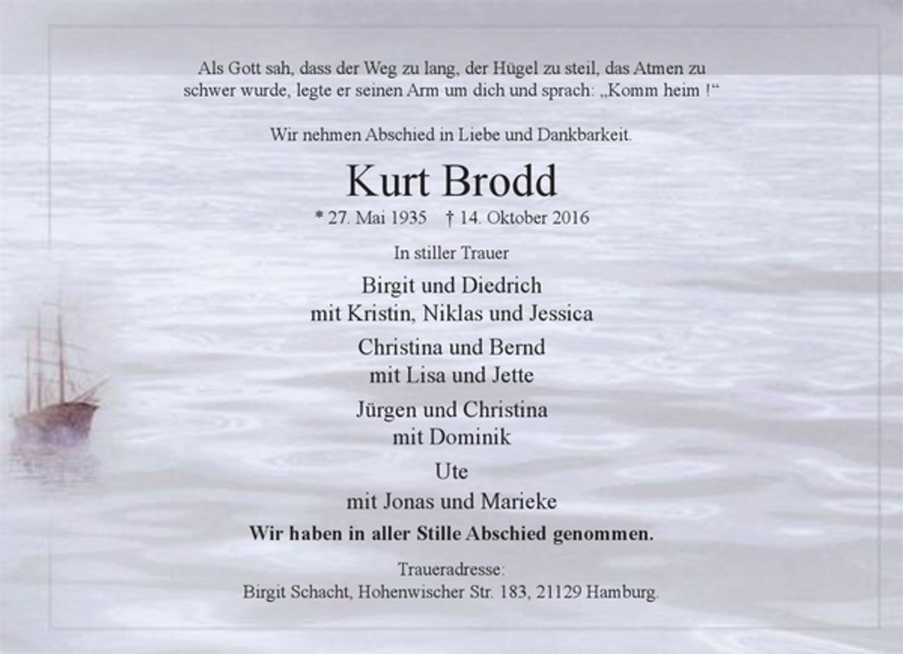 <p>Als Gott sah, dass der Weg zu lang, der Hügel zu steil, das Atmen zu<br />schwer wurde, legte er seinen Arm um dich und sprach: „Komm heim !“</p><p>Wir nehmen Abschied in Liebe und Dankbarkeit.</p><p>Kurt Brodd</p><p>* 27. Mai 1935 † 14. Oktober 2016</p><p>In stiller Trauer</p><p>Birgit und Diedrich</p><p>mit Kristin, Niklas und Jessica</p><p>Christina und Bernd</p><p>mit Lisa und Jette</p><p>Jürgen und Christina</p><p>mit Dominik</p><p>Ute</p><p>mit Jonas und Marieke</p><p>Wir haben in aller Stille Abschied genommen.</p><p>Traueradresse:</p><p>Birgit Schacht</p><p>Hohenwischer Str. 183</p><p>21129 Hamburg.</p><p>Als Gott sah, dass der Weg zu lang, der Hügel zu steil, das Atmen zu<br />schwer wurde, legte er seinen Arm um dich und sprach: „Komm heim !“</p><p>Wir nehmen Abschied in Liebe und Dankbarkeit.</p>