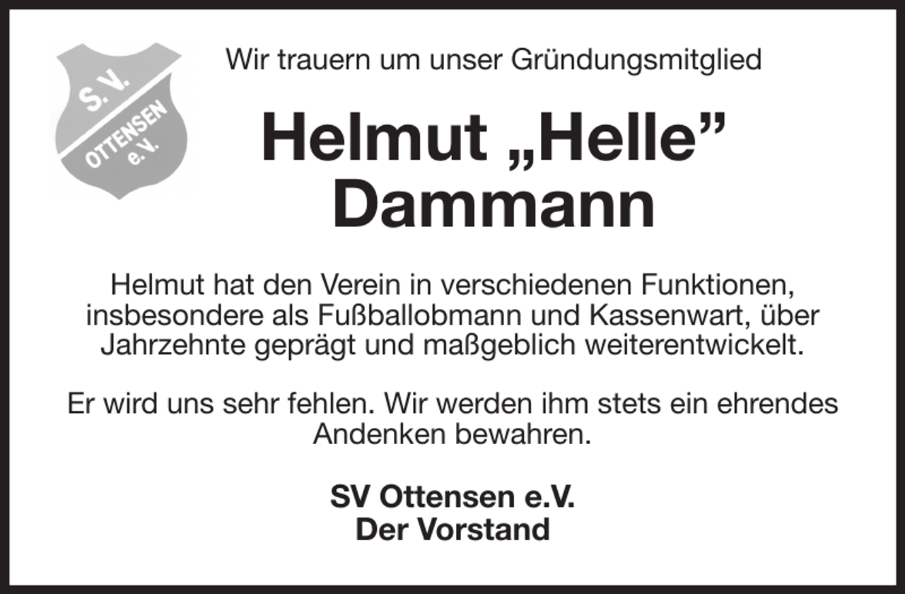 <p>Wir trauern um unser Gründungsmitglied<br />Helmut „Helle” Dammann<br />Helmut hat den Verein in verschiedenen Funktionen,<br />insbesondere als Fußballobmann und Kassenwart, über Jahrzehnte geprägt und maßgeblich weiterentwickelt.</p><p>Er wird uns sehr fehlen. Wir werden ihm stets ein ehrendes Andenken bewahren.<br />SV Ottensen e.V.<br />Der Vorstand</p>
