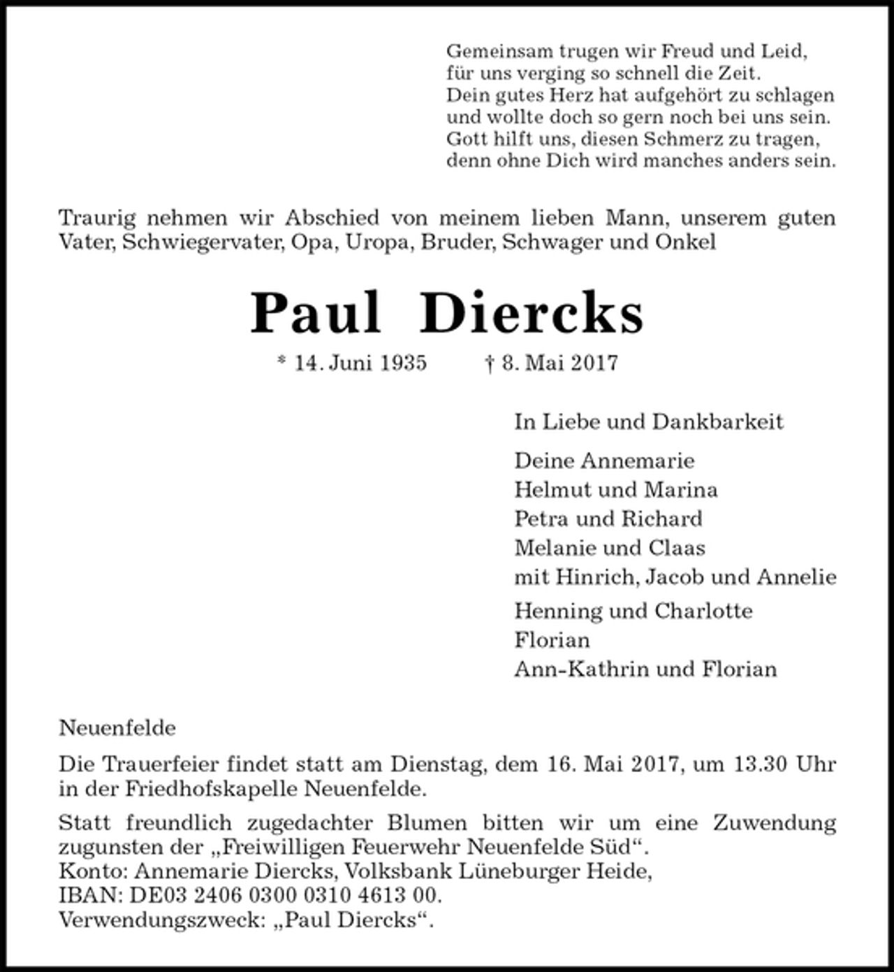 <p>Gemeinsam trugen wir Freud und Leid,<br />für uns verging so schnell die Zeit.<br />Dein gutes Herz hat aufgehört zu schlagen<br />und wollte doch so gern noch bei uns sein.<br />Gott hilft uns, diesen Schmerz zu tragen,<br />denn ohne Dich wird manches anders sein.<br />Traurig nehmen wir Abschied von meinem lieben Mann, unserem guten<br />Vater, Schwiegervater, Opa, Uropa, Bruder, Schwager und Onkel<br />Paul Diercks<br />* 14. Juni 1935 † 8. Mai 2017<br />In Liebe und Dankbarkeit<br />Deine Annemarie<br />Helmut und Marina<br />Petra und Richard<br />Melanie und Claas<br />mit Hinrich, Jacob und Annelie<br />Henning und Charlotte<br />Florian<br />Ann-Kathrin und Florian<br />Neuenfelde<br />Die Trauerfeier findet statt am Dienstag, dem 16. Mai 2017, um 13.30 Uhr<br />in der Friedhofskapelle Neuenfelde.<br />Statt freundlich zugedachter Blumen bitten wir um eine Zuwendung<br />zugunsten der „Freiwilligen Feuerwehr Neuenfelde Süd“.<br />Konto: Annemarie Diercks, Volksbank Lüneburger Heide,<br />IBAN: DE03 2406 0300 0310 4613 00.<br />Verwendungszweck: „Paul Diercks“.</p>