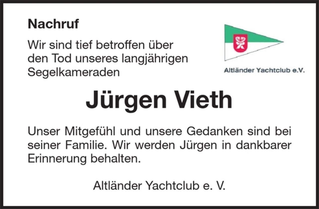 <p>Nachruf<br />Wir sind tief betroffen über<br />den Tod unseres langjährigen<br />Segelkameraden<br />Jürgen Vieth<br />Unser Mitgefühl und unsere Gedanken sind bei seiner Familie. Wir werden Jürgen in dankbarer Erinnerung behalten.<br />Altländer Yachtclub e. V.</p>
