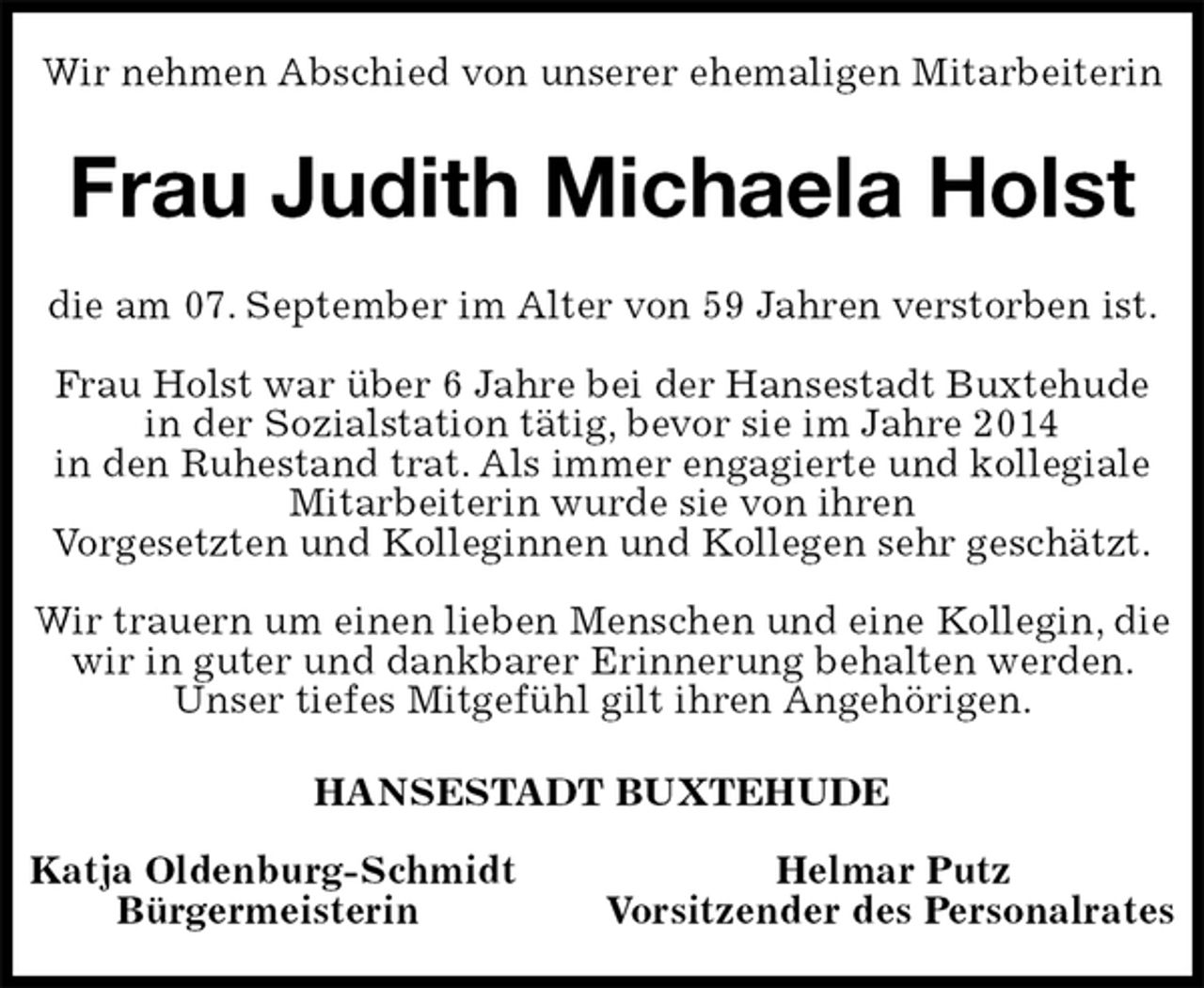 <p>Wir nehmen Abschied von unserer ehemaligen Mitarbeiterin<br />Frau Judith Michaela Holst<br />die am 07. September im Alter von 59 Jahren verstorben ist.</p>
<p>Frau Holst war über 6 Jahre bei der Hansestadt Buxtehude<br />in der Sozialstation tätig, bevor sie im Jahre 2014<br />in den Ruhestand trat. Als immer engagierte und kollegiale<br />Mitarbeiterin wurde sie von ihren<br />Vorgesetzten und Kolleginnen und Kollegen sehr geschätzt.</p>
<p>Wir trauern um einen lieben Menschen und eine Kollegin, die wir in guter und dankbarer Erinnerung behalten werden. Unser tiefes Mitgefühl gilt ihren Angehörigen.<br />HANSESTADT BUXTEHUDE</p>
<p>Katja Oldenburg-Schmidt Helmar Putz<br />Bürgermeisterin Vorsitzender des Personalrates</p>