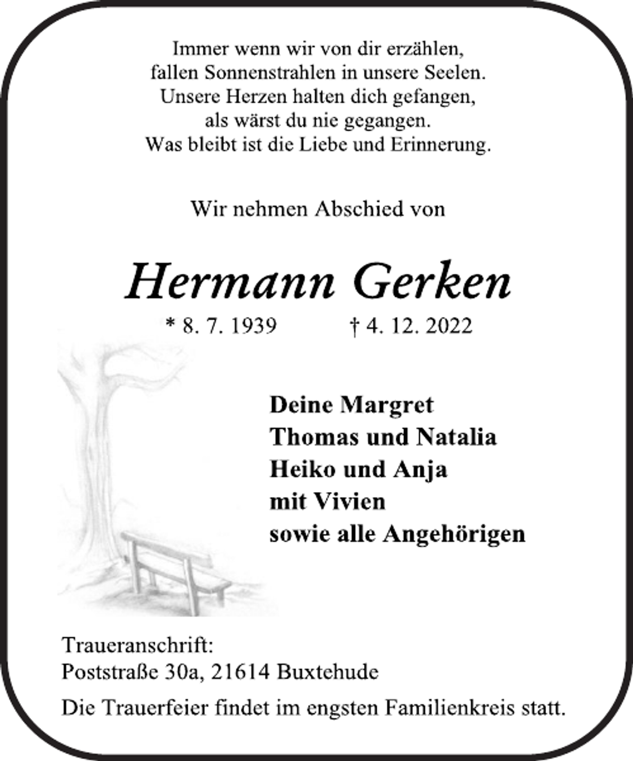 <p>Immer wenn wir von dir erzählen,<br />fallen Sonnenstrahlen in unsere Seelen.<br />Unsere Herzen halten dich gefangen,<br />als wärst du nie gegangen.<br />Was bleibt ist die Liebe und Erinnerung.<br />Wir nehmen Abschied von<br />Hermann Gerken<br />* 8. 7. 1939 † 4. 12. 2022<br />Deine Margret<br />Thomas und Natalia<br />Heiko und Anja<br />mit Vivien<br />sowie alle Angehörigen<br />Traueranschrift:<br />Poststraße 30a, 21614 Buxtehude<br />Die Trauerfeier findet im engsten Familienkreis statt.</p>