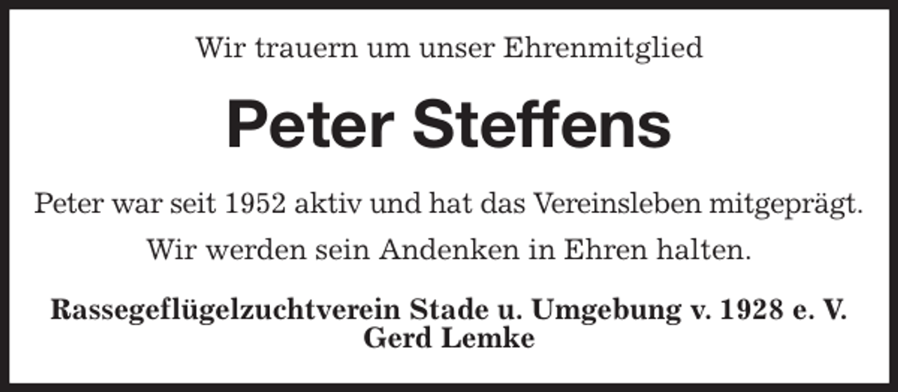 <p>Wir trauern um unser Ehrenmitglied<br />Peter Steffens<br />Peter war seit 1952 aktiv und hat das Vereinsleben mitgeprägt.<br />Wir werden sein Andenken in Ehren halten.<br />Rassegeflügelzuchtverein Stade u. Umgebung v. 1928 e. V.<br />Gerd Lemke</p>