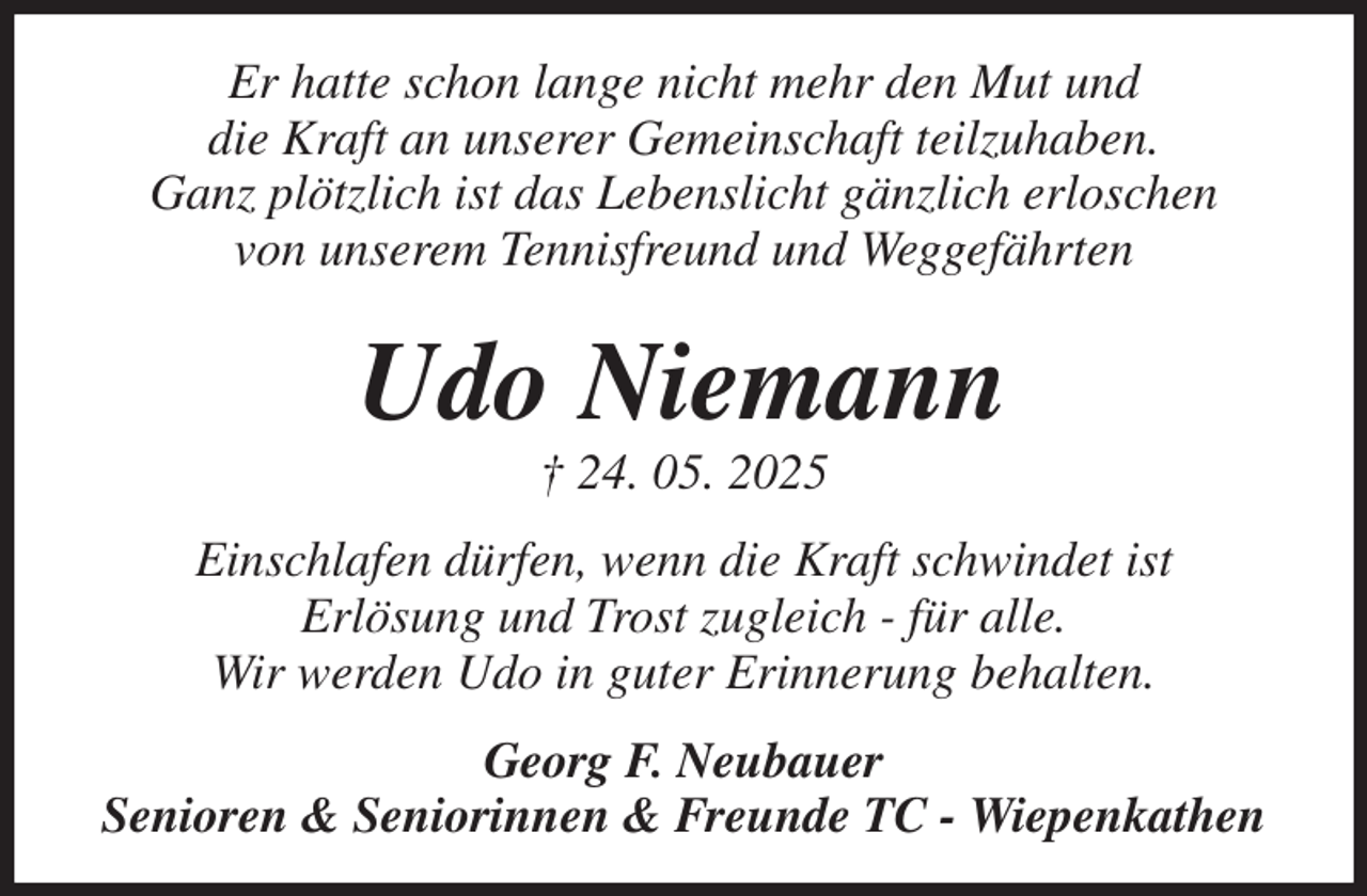 <p>Er hatte schon lange nicht mehr den Mut und<br />die Kraft an unserer Gemeinschaft teilzuhaben.<br />Ganz plötzlich ist das Lebenslicht gänzlich erloschen<br />von unserem Tennisfreund und Weggefährten<br />Udo Niemann<br />† 24. 05. 2025<br />Einschlafen dürfen, wenn die Kraft schwindet ist<br />Erlösung und Trost zugleich - für alle.<br />Wir werden Udo in guter Erinnerung behalten.<br />Georg F. Neubauer<br />Senioren &amp; Seniorinnen &amp; Freunde TC - Wiepenkathen</p>