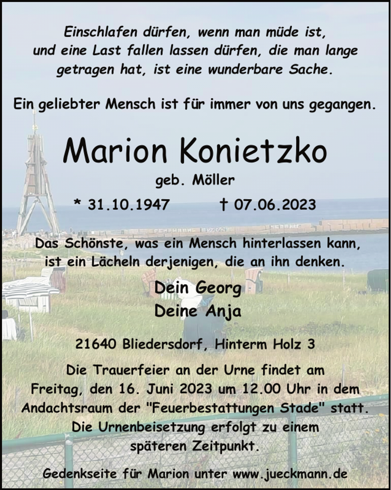 <p>Einschlafen dürfen, wenn man müde ist,<br />und eine Last fallen lassen dürfen, die man lange<br />getragen hat, ist eine wunderbare Sache.<br />Ein geliebter Mensch ist für immer von uns gegangen.<br />Marion Konietzko<br />geb. Möller<br />* 31.10.1947 † 07.06.2023<br />Das Schönste, was ein Mensch hinterlassen kann,<br />ist ein Lächeln derjenigen, die an ihn denken.<br />Dein Georg<br />Deine Anja<br />21640 Bliedersdorf, Hinterm Holz 3<br />Die Trauerfeier an der Urne findet am<br />Freitag, den 16. Juni 2023 um 12.00 Uhr in dem<br />Andachtsraum der "Feuerbestattungen Stade" statt.<br />Die Urnenbeisetzung erfolgt zu einem<br />späteren Zeitpunkt.<br />Gedenkseite für Marion unter www.jueckmann.de</p>