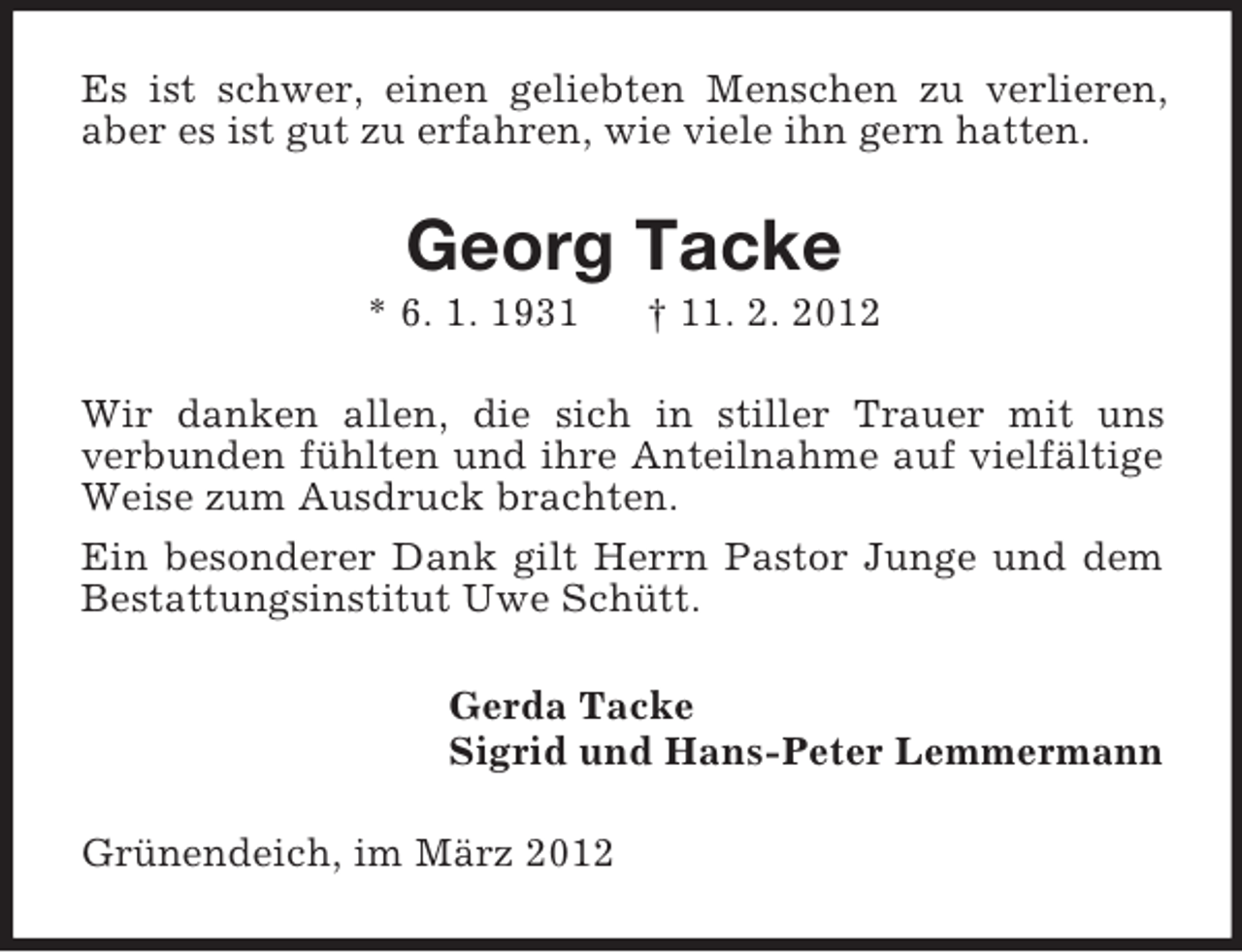 <p>Es ist schwer, einen geliebten Menschen zu verlieren,<br />aber es ist gut zu erfahren, wie viele ihn gern hatten.</p><p>Georg Tacke<br />* 6. 1. 1931</p><p>† 11. 2. 2012</p><p>Wir danken allen, die sich in stiller Trauer mit uns<br />verbunden fühlten und ihre Anteilnahme auf vielfältige<br />Weise zum Ausdruck brachten.<br />Ein besonderer Dank gilt Herrn Pastor Junge und dem<br />Bestattungsinstitut Uwe Schütt.<br />Gerda Tacke<br />Sigrid und Hans-Peter Lemmermann<br />Grünendeich, im März 2012</p>