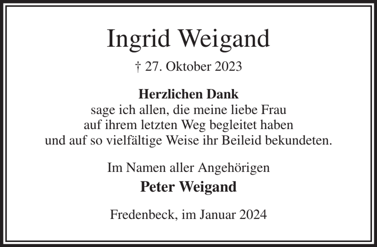 <p>Ingrid Weigand<br />† 27. Oktober 2023<br />Herzlichen Dank<br />sage ich allen, die meine liebe Frau<br />auf ihrem letzten Weg begleitet haben<br />und auf so vielfältige Weise ihr Beileid bekundeten.<br />Im Namen aller Angehörigen<br />Peter Weigand<br />Fredenbeck, im Januar 2024</p>