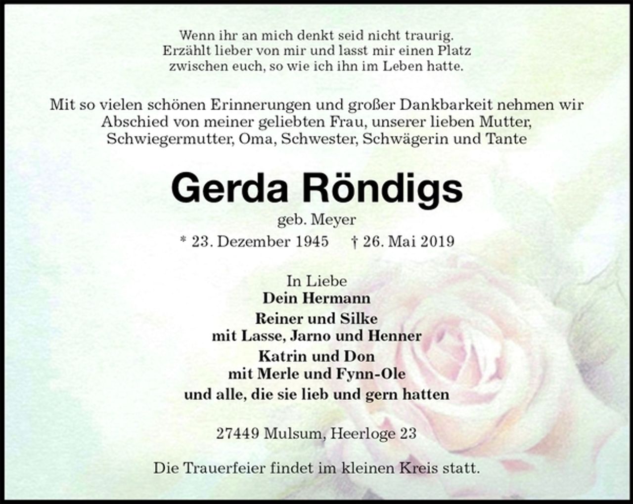 <p>Wenn ihr an mich denkt seid nicht traurig.<br />Erzählt lieber von mir und lasst mir einen Platz<br />zwischen euch, so wie ich ihn im Leben hatte.<br />Mit so vielen schönen Erinnerungen und großer Dankbarkeit nehmen wir Abschied von meiner geliebten Frau, unserer lieben Mutter,<br />Schwiegermutter, Oma, Schwester, Schwägerin und Tante<br />Gerda Röndigs<br />geb. Meyer<br />* 23. Dezember 1945 † 26. Mai 2019<br />In Liebe<br />Dein Hermann<br />Reiner und Silke<br />mit Lasse, Jarno und Henner<br />Katrin und Don<br />mit Merle und Fynn-Ole<br />und alle, die sie lieb und gern hatten<br />27449 Mulsum, Heerloge 23</p><p>Die Trauerfeier findet im kleinen Kreis statt.</p>