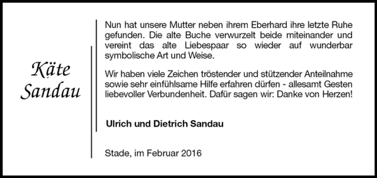 <p>Nun hat unsere Mutter neben ihrem Eberhard ihre letzte Ruhe gefunden. Die alte Buche verwurzelt beide miteinander und vereint das alte Liebespaar so wieder auf wunderbar<br />symbolische Art und Weise.<br />Wir haben viele Zeichen tröstender und stützender Anteilnahme sowie sehr einfühlsame Hilfe erfahren dürfen - allesamt Gesten liebevoller Verbundenheit. Dafür sagen wir: Danke von Herzen!<br />Ulrich und Dietrich Sandau<br />Stade, im Februar 2016<br />Käte<br />Sandau</p>
