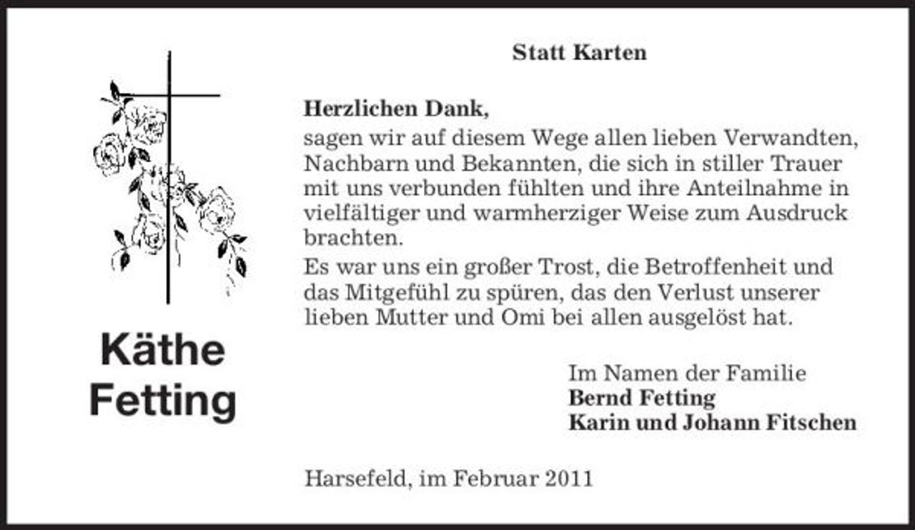 <p>Statt Karten Herzlichen Dank, sagen wir auf diesem Wege allen lieben Verwandten, Nachbarn und Bekannten, die sich in stiller Trauer mit uns verbunden fühlten und ihre Anteilnahme in vielfältiger und warmherziger Weise zum Ausdruck brachten. Es war uns ein großer Trost, die Betroffenheit und das Mitgefühl zu spüren, das den Verlust unserer lieben Mutter und Omi bei allen ausgelöst hat.</p><p>Käthe Fetting</p><p>Im Namen der Familie Bernd Fetting Karin und Johann Fitschen Harsefeld, im Februar 2011</p>