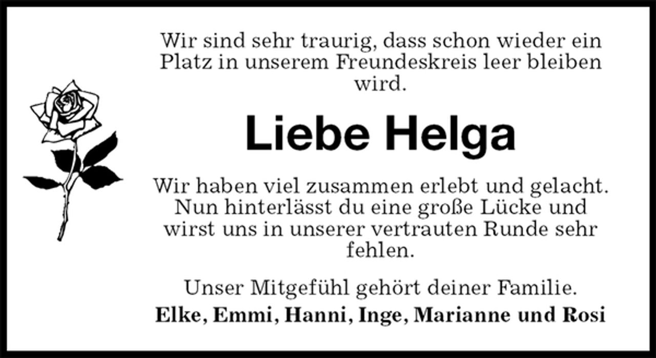 <p>Wir sind sehr traurig, dass schon wieder ein Platz in unserem Freundeskreis leer bleiben wird.<br />Liebe Helga<br />Wir haben viel zusammen erlebt und gelacht.<br />Nun hinterlässt du eine große Lücke und wirst uns in unserer vertrauten Runde sehr fehlen.<br />Unser Mitgefühl gehört deiner Familie.<br />Elke, Emmi, Hanni, Inge, Marianne und Rosi</p>