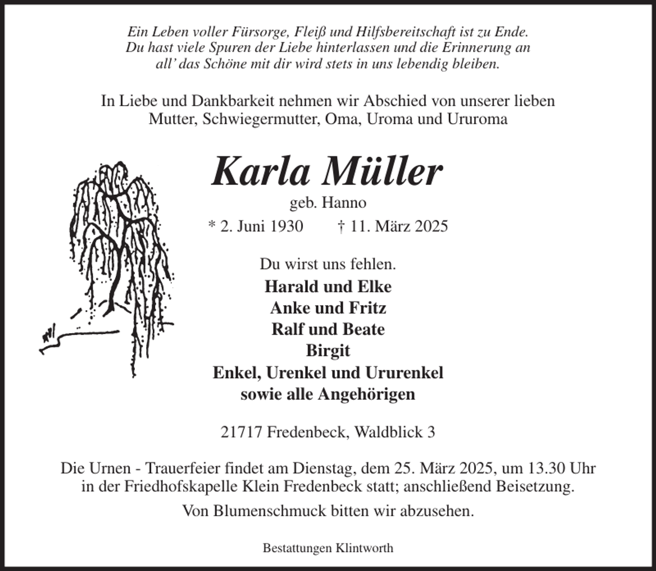 <p>Ein Leben voller Fürsorge, Fleiß und Hilfsbereitschaft ist zu Ende.<br />Du hast viele Spuren der Liebe hinterlassen und die Erinnerung an<br />all' das Schöne mit dir wird stets in uns lebendig bleiben.</p><p>In Liebe und Dankbarkeit nehmen wir Abschied von unserer lieben<br />Mutter, Schwiegermutter, Oma, Uroma und Ururoma<br />Karla Müller<br />geb. Hanno<br />* 2. Juni 1930 † 11. März 2025</p><p>Du wirst uns fehlen.<br />Harald und Elke<br />Anke und Fritz<br />Ralf und Beate<br />Birgit<br />Enkel, Urenkel und Ururenkel<br />sowie alle Angehörigen</p><p>21717 Fredenbeck, Waldblick 3</p><p>Die Urnen - Trauerfeier findet am Dienstag, dem 25. März 2025, um 13.30 Uhr<br />in der Friedhofskapelle Klein Fredenbeck statt; anschließend Beisetzung.<br />Von Blumenschmuck bitten wir abzusehen.</p><p>Bestattungen Klintworth</p>