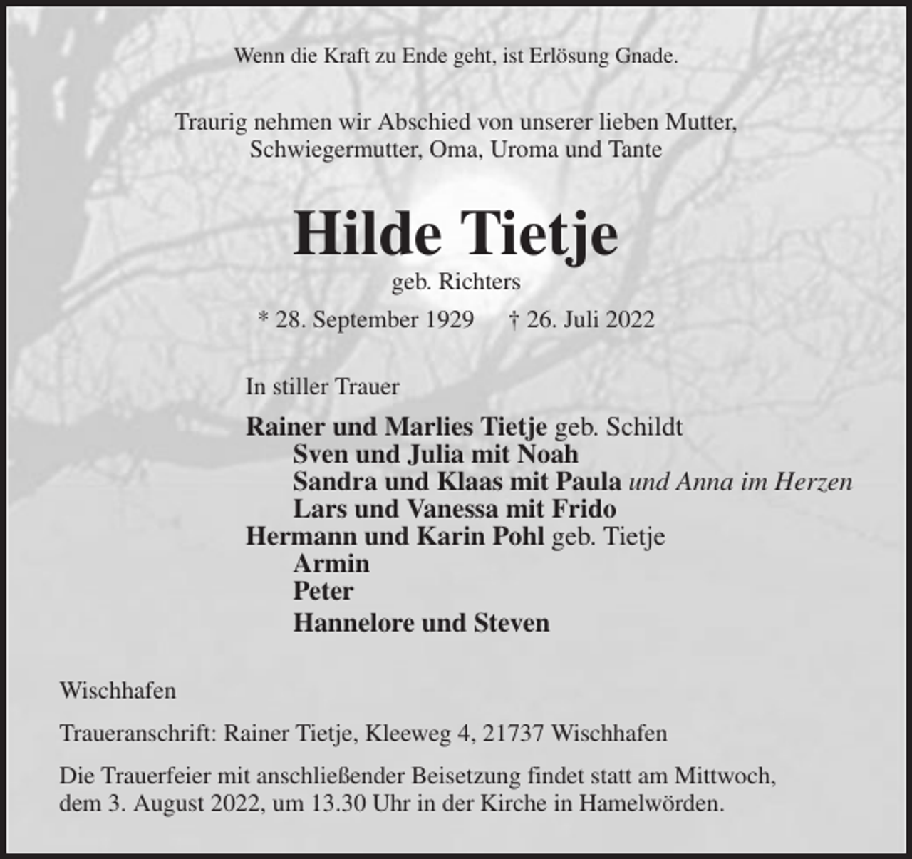 <p>Wenn die Kraft zu Ende geht, ist Erlösung Gnade.<br />Traurig nehmen wir Abschied von unserer lieben Mutter,<br />Schwiegermutter, Oma, Uroma und Tante<br />Hilde Tietje<br />geb. Richters<br />* 28. September 1929 † 26. Juli 2022<br />In stiller Trauer<br />Rainer und Marlies Tietje geb. Schildt<br />Sven und Julia mit Noah<br />Sandra und Klaas mit Paula und Anna im Herzen<br />Lars und Vanessa mit Frido<br />Hermann und Karin Pohl geb. Tietje<br />Armin<br />Peter<br />Hannelore und Steven<br />Wischhafen<br />Traueranschrift: Rainer Tietje, Kleeweg 4, 21737 Wischhafen<br />Die Trauerfeier mit anschließender Beisetzung findet statt am Mittwoch,<br />dem 3. August 2022, um 13.30 Uhr in der Kirche in Hamelwörden.</p>