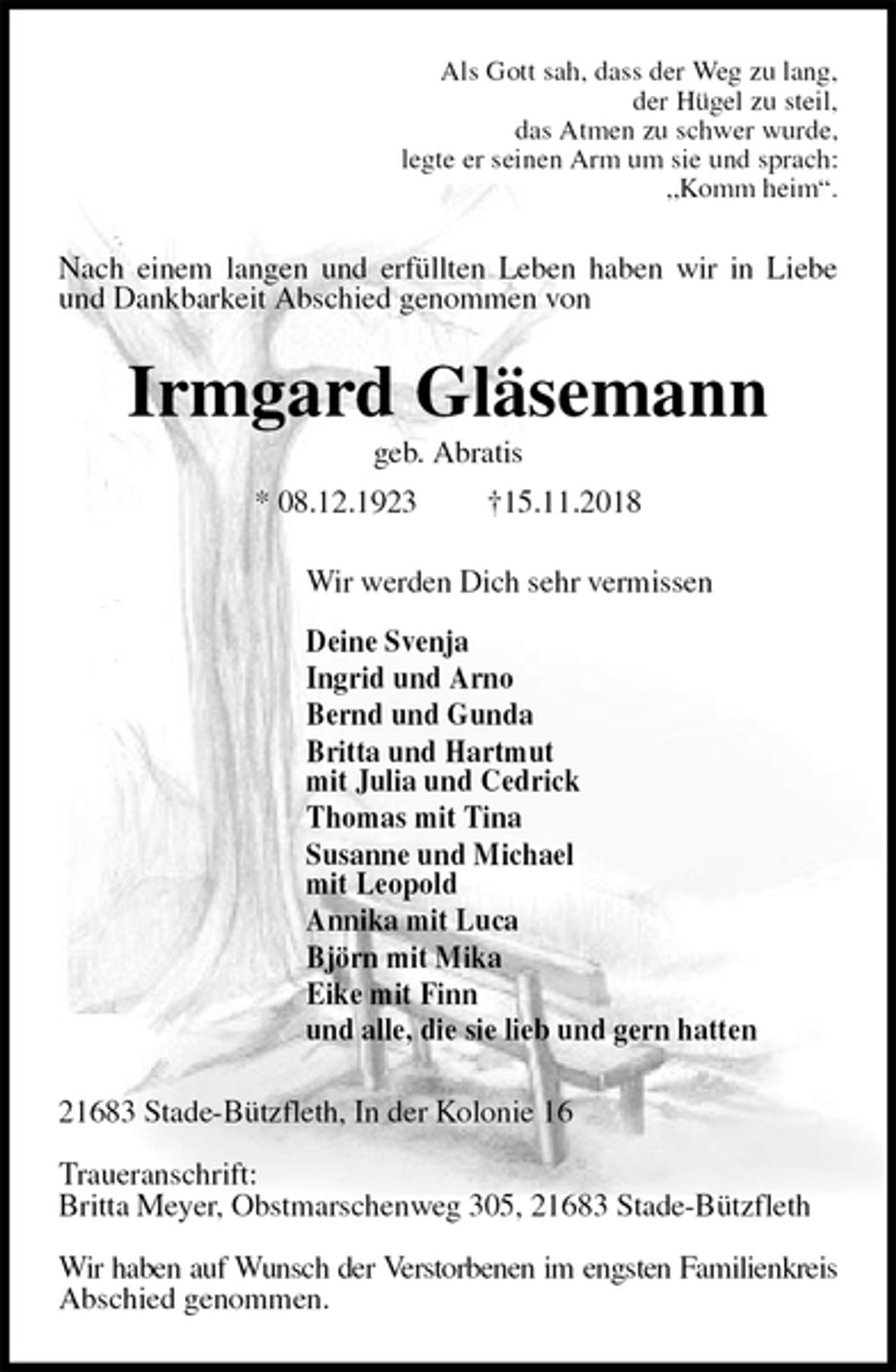 <p>Als Gott sah, dass der Weg zu lang,<br />der Hügel zu steil,<br />das Atmen zu schwer wurde,<br />legte er seinen Arm um sie und sprach:<br />„Komm heim“.<br />Nach einem langen und erfüllten Leben haben wir in Liebe und Dankbarkeit Abschied genommen von<br />Irmgard Gläsemann<br />geb. Abratis<br />* 08.12.1923 †15.11.2018<br />Wir werden Dich sehr vermissen</p>
<p>Deine Svenja<br />Ingrid und Arno<br />Bernd und Gunda<br />Britta und Hartmut<br />mit Julia und Cedrick<br />Thomas mit Tina<br />Susanne und Michael<br />mit Leopold<br />Annika mit Luca<br />Björn mit Mika<br />Eike mit Finn<br />und alle, die sie lieb und gern hatten<br />21683 Stade-Bützfleth, In der Kolonie 16</p>
<p>Traueranschrift:<br />Britta Meyer, Obstmarschenweg 305, 21683 Stade-Bützfleth</p>
<p>Wir haben auf Wunsch der Verstorbenen im engsten Familienkreis Abschied genommen.</p>
