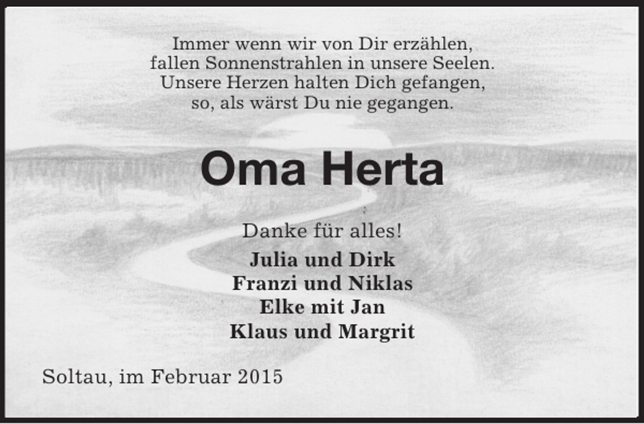 <p>Immer wenn wir von Dir erzählen,<br />fallen Sonnenstrahlen in unsere Seelen.<br />Unsere Herzen halten Dich gefangen,<br />so, als wärst Du nie gegangen.<br />Oma Herta<br />Danke für alles!<br />Julia und Dirk<br />Franzi und Niklas<br />Elke mit Jan<br />Klaus und Margrit<br />Soltau, im Februar 2015</p>