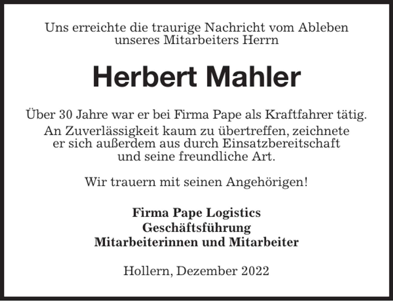 <p>Uns erreichte die traurige Nachricht vom Ableben<br />unseres Mitarbeiters Herrn<br />Herbert Mahler<br />Über 30 Jahre war er bei Firma Pape als Kraftfahrer tätig.<br />An Zuverlässigkeit kaum zu übertreffen, zeichnete<br />er sich außerdem aus durch Einsatzbereitschaft<br />und seine freundliche Art.</p><p>Wir trauern mit seinen Angehörigen!<br />Firma Pape Logistics<br />Geschäftsführung<br />Mitarbeiterinnen und Mitarbeiter<br />Hollern, Dezember 2022</p>