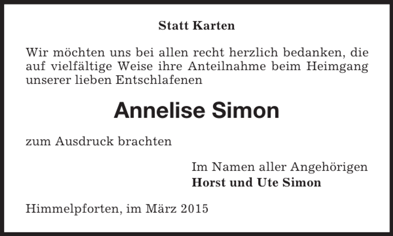 <p>Statt Karten<br />Wir möchten uns bei allen recht herzlich bedanken, die auf vielfältige Weise ihre Anteilnahme beim Heimgang unserer lieben Entschlafenen<br />Annelise Simon<br />zum Ausdruck brachten<br />Im Namen aller Angehörigen<br />Horst und Ute Simon<br />Himmelpforten, im März 2015</p>