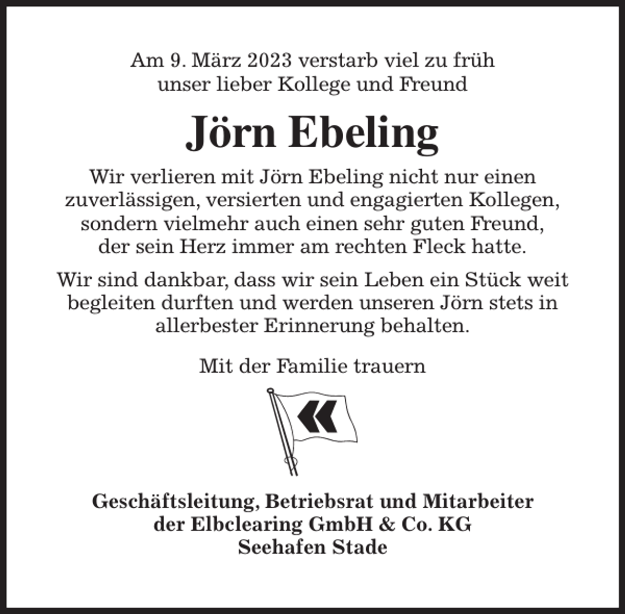 <p>Am 9. März 2023 verstarb viel zu früh<br />unser lieber Kollege und Freund<br />Jörn Ebeling<br />Wir verlieren mit Jörn Ebeling nicht nur einen<br />zuverlässigen, versierten und engagierten Kollegen,<br />sondern vielmehr auch einen sehr guten Freund,<br />der sein Herz immer am rechten Fleck hatte.<br />Wir sind dankbar, dass wir sein Leben ein Stück weit begleiten durften und werden unseren Jörn stets in<br />allerbester Erinnerung behalten.</p><p>Mit der Familie trauern<br />Geschäftsleitung, Betriebsrat und Mitarbeiter<br />der Elbclearing GmbH &amp; Co. KG<br />Seehafen Stade</p>