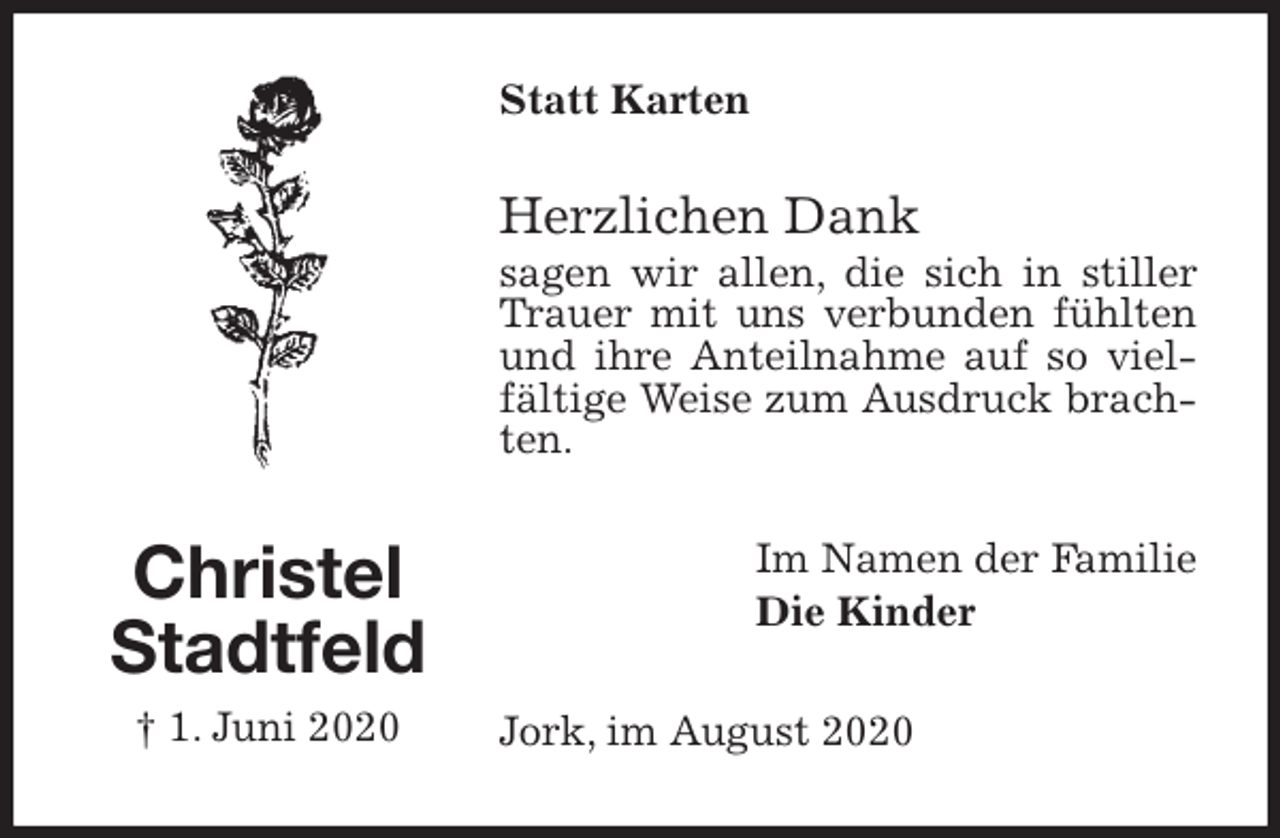<p>Statt Karten<br />Herzlichen Dank<br />sagen wir allen, die sich in stiller Trauer mit uns verbunden fühlten und ihre Anteilnahme auf so vielfältige Weise zum Ausdruck brachten.<br />Im Namen der Familie<br />Die Kinder<br />Jork, im August 2020<br />Christel<br />Stadtfeld<br />† 1. Juni 2020</p>