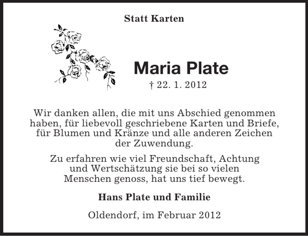 <p>Statt Karten<br />Maria Plate<br />† 22. 1. 2012<br />Wir danken allen, die mit uns Abschied genommen<br />haben, für liebevoll geschriebene Karten und Briefe,<br />für Blumen und Kränze und alle anderen Zeichen<br />der Zuwendung.<br />Zu erfahren wie viel Freundschaft, Achtung<br />und Wertschätzung sie bei so vielen<br />Menschen genoss, hat uns tief bewegt.<br />Hans Plate und Familie<br />Oldendorf, im Februar 2012</p>