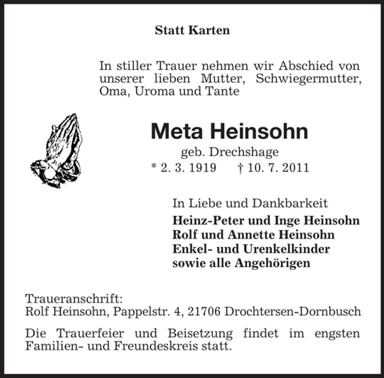<p>Statt Karten<br />In stiller Trauer nehmen wir Abschied von unserer lieben Mutter, Schwiegermutter, Oma, Uroma und Tante<br />Meta Heinsohn<br />geb. Drechshage<br />* 2. 3. 1919 † 10. 7. 2011<br />In Liebe und Dankbarkeit<br />Heinz-Peter und Inge Heinsohn<br />Rolf und Annette Heinsohn<br />Enkel- und Urenkelkinder<br />sowie alle Angehörigen<br />Traueranschrift:<br />Rolf Heinsohn, Pappelstr. 4, 21706 Drochtersen-Dornbusch<br />Die Trauerfeier und Beisetzung findet im engsten<br />Familien- und Freundeskreis statt.</p>