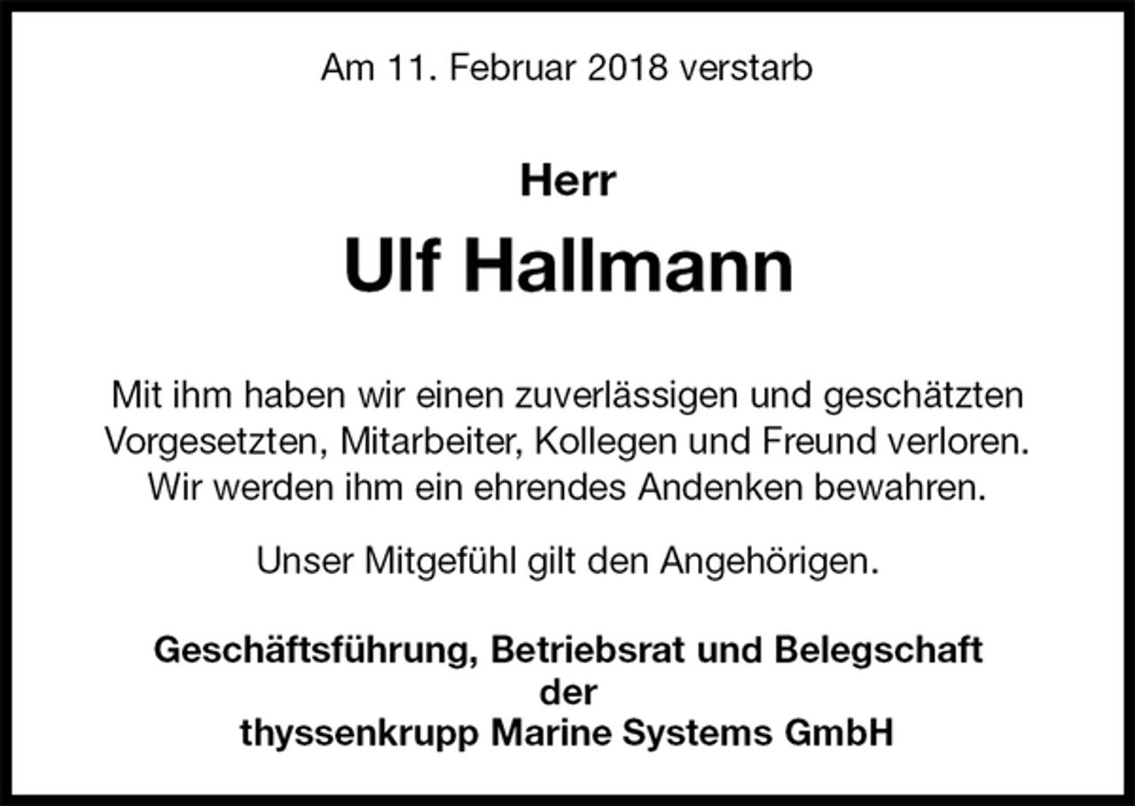 <p>Am 11. Februar 2018 verstarb<br />Herr<br />Ulf Hallmann</p>
<p>Mit ihm haben wir einen zuverlässigen und geschätzten Vorgesetzten, Mitarbeiter, Kollegen und Freund verloren. Wir werden ihm ein ehrendes Andenken bewahren.</p>
<p>Unser Mitgefühl gilt den Angehörigen.<br />Geschäftsführung, Betriebsrat und Belegschaft<br />der<br />thyssenkrupp Marine Systems GmbH</p>