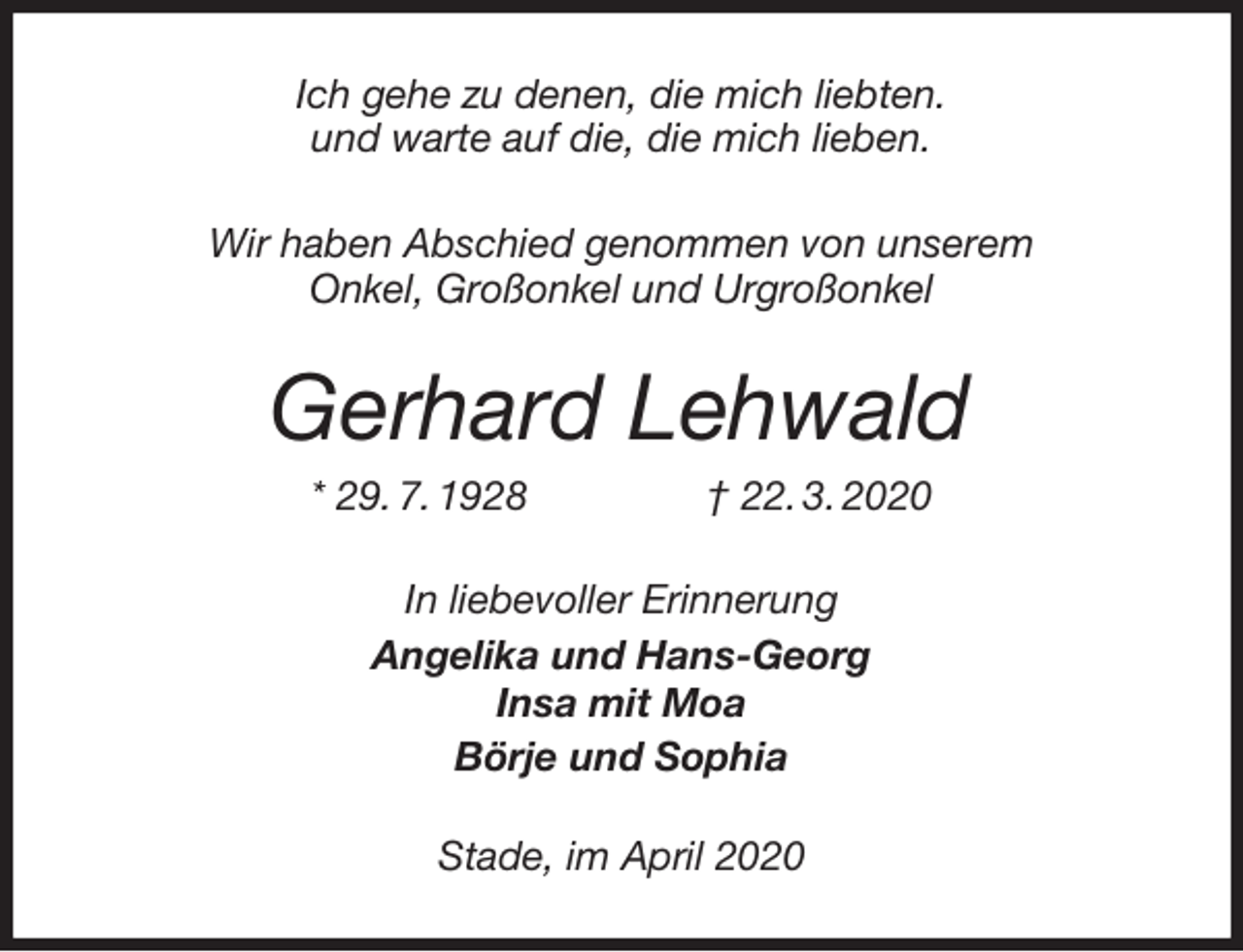 <p>Ich gehe zu denen, die mich liebten.<br />und warte auf die, die mich lieben.<br />Wir haben Abschied genommen von unserem<br />Onkel, Großonkel und Urgroßonkel<br />Gerhard Lehwald<br />* 29. 7. 1928 † 22. 3. 2020<br />In liebevoller Erinnerung<br />Angelika und Hans-Georg<br />Insa mit Moa<br />Börje und Sophia<br />Stade, im April 2020</p>