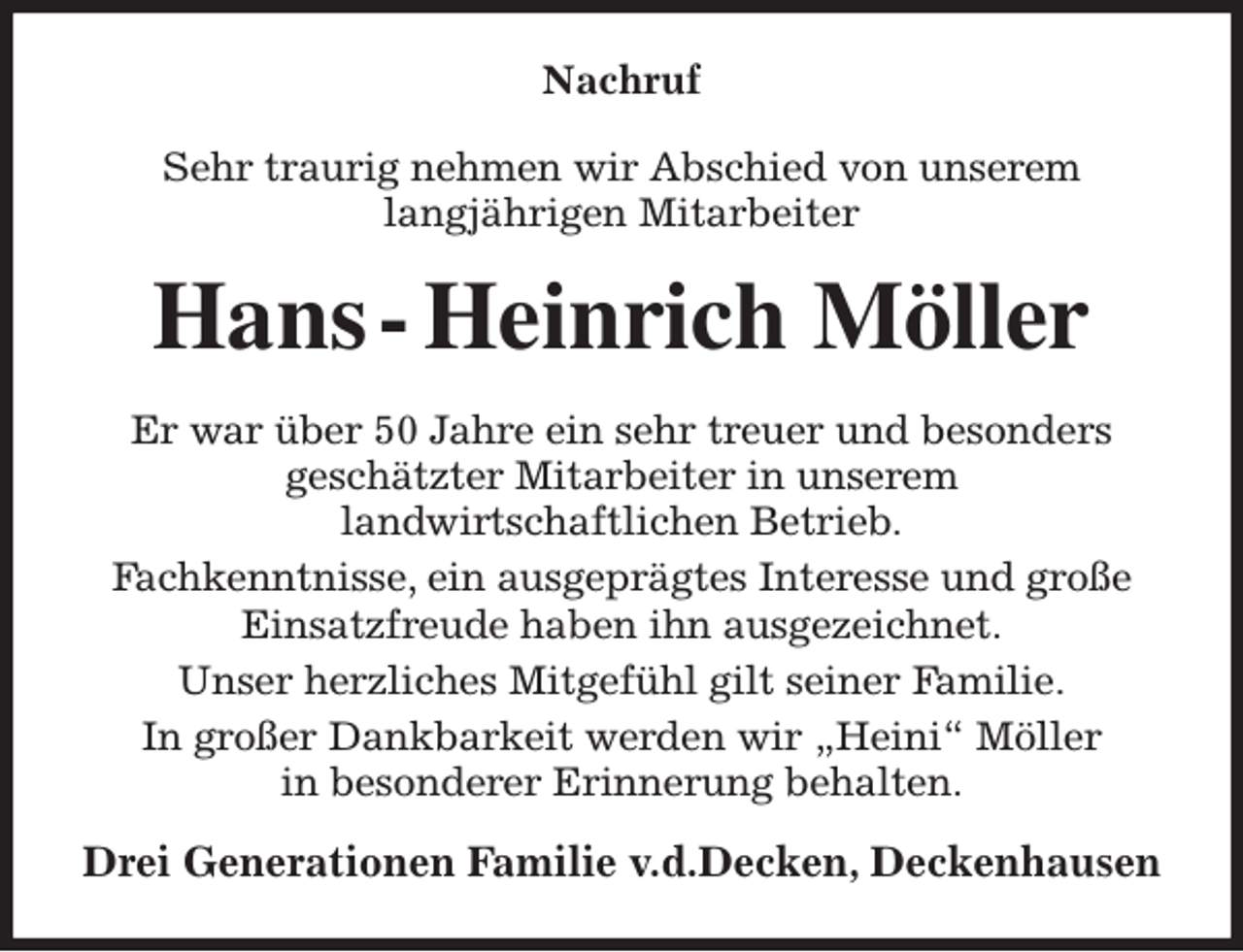 <p>Nachruf<br />Sehr traurig nehmen wir Abschied von unserem<br />langjährigen Mitarbeiter<br />Hans - Heinrich Möller<br />Er war über 50 Jahre ein sehr treuer und besonders<br />geschätzter Mitarbeiter in unserem<br />landwirtschaftlichen Betrieb.<br />Fachkenntnisse, ein ausgeprägtes Interesse und große Einsatzfreude haben ihn ausgezeichnet.<br />Unser herzliches Mitgefühl gilt seiner Familie.<br />In großer Dankbarkeit werden wir „Heini“ Möller<br />in besonderer Erinnerung behalten.<br />Drei Generationen Familie v.d.Decken, Deckenhausen</p>