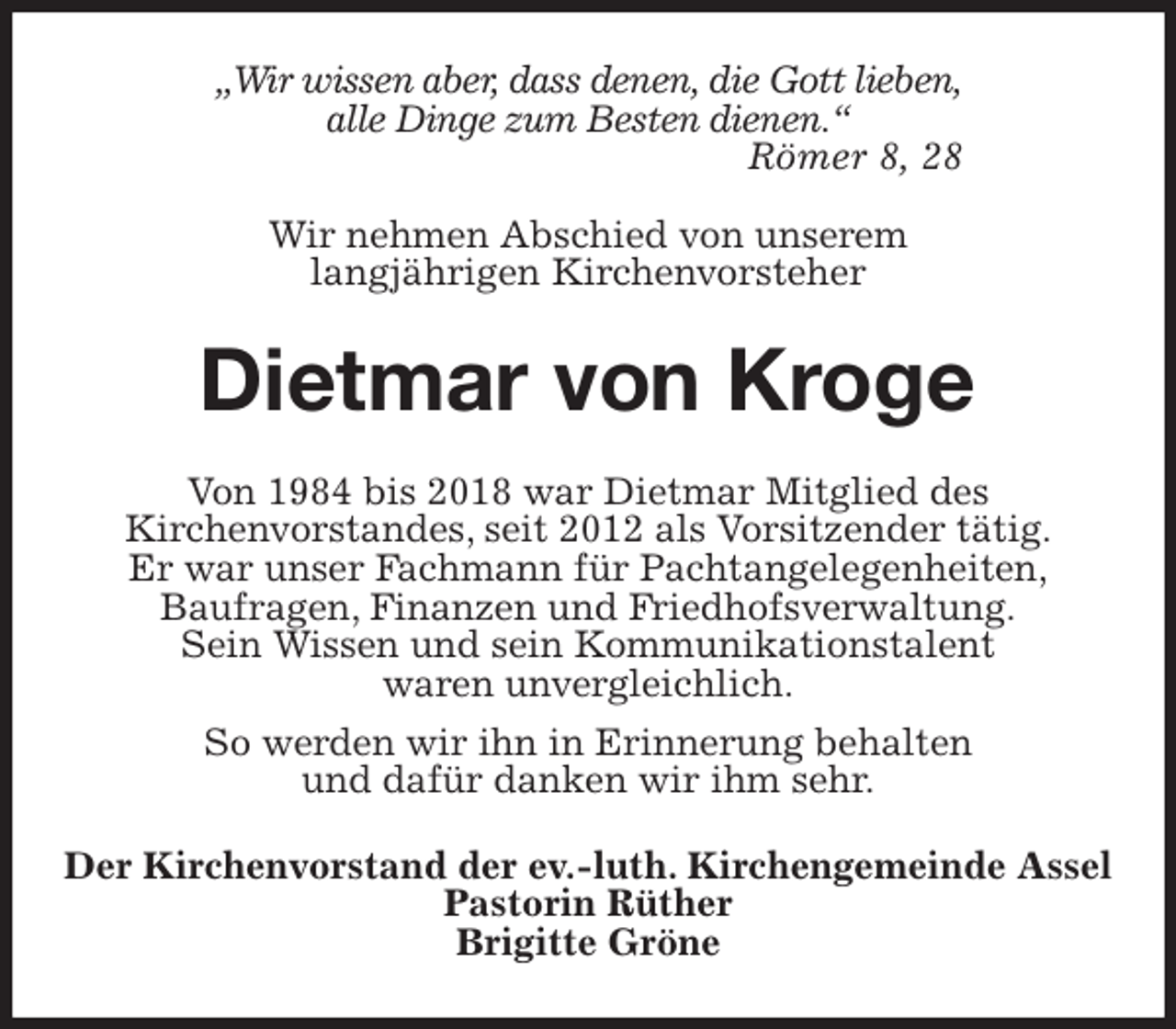 <p>„Wir wissen aber, dass denen, die Gott lieben,<br />alle Dinge zum Besten dienen.“<br />Römer 8, 28</p>
<p>Wir nehmen Abschied von unserem<br />langjährigen Kirchenvorsteher<br />Dietmar von Kroge<br />Von 1984 bis 2018 war Dietmar Mitglied des<br />Kirchenvorstandes, seit 2012 als Vorsitzender tätig.<br />Er war unser Fachmann für Pachtangelegenheiten,<br />Baufragen, Finanzen und Friedhofsverwaltung.<br />Sein Wissen und sein Kommunikationstalent<br />waren unvergleichlich.<br />So werden wir ihn in Erinnerung behalten<br />und dafür danken wir ihm sehr.<br />Der Kirchenvorstand der ev.-luth. Kirchengemeinde Assel<br />Pastorin Rüther<br />Brigitte Gröne</p>