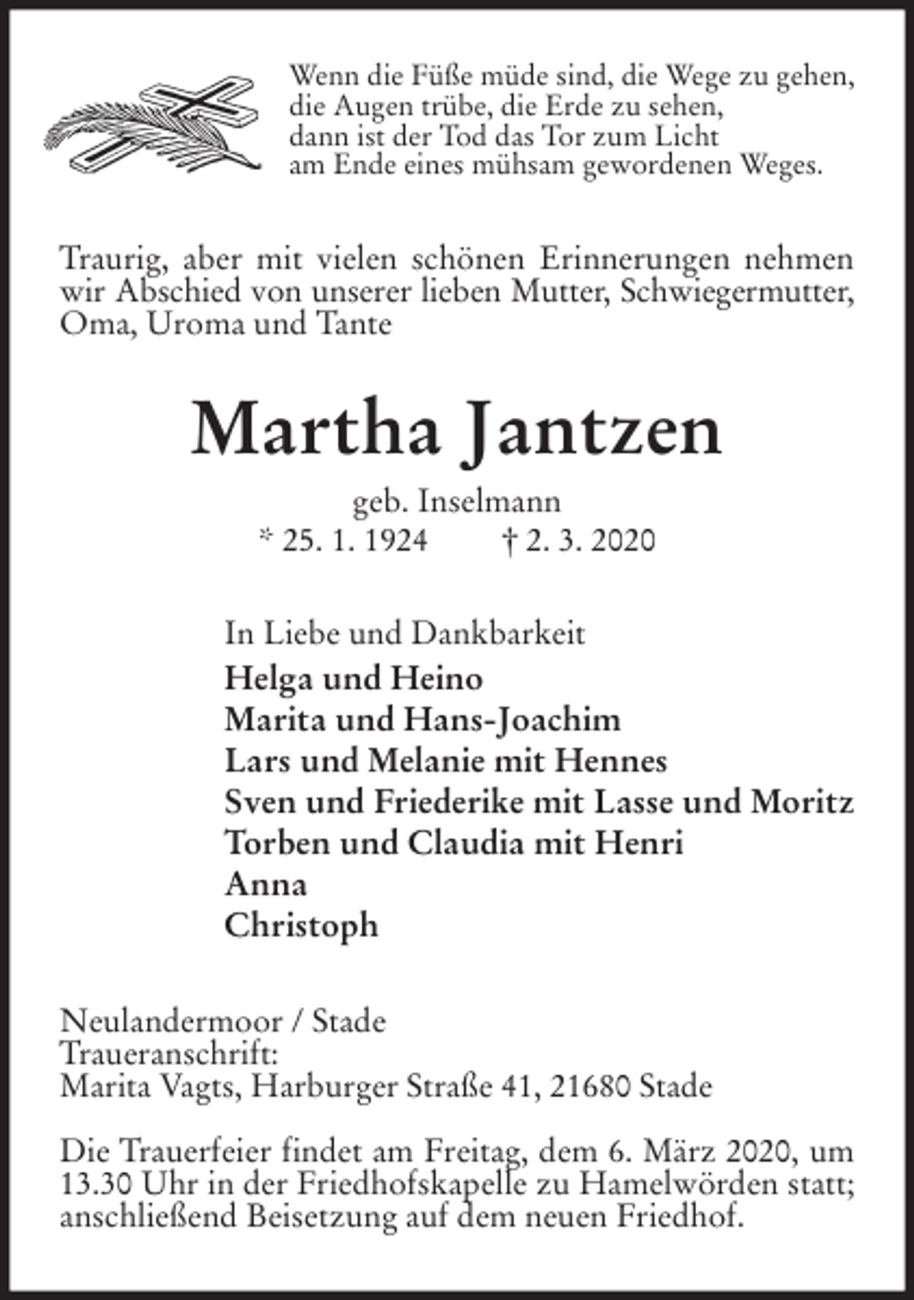 <p>Wenn die Füße müde sind, die Wege zu gehen,<br />die Augen trübe, die Erde zu sehen,<br />dann ist der Tod das Tor zum Licht<br />am Ende eines mühsam gewordenen Weges.<br />Traurig, aber mit vielen schönen Erinnerungen nehmen wir Abschied von unserer lieben Mutter, Schwiegermutter,<br />Oma, Uroma und Tante<br />Martha Jantzen<br />geb. Inselmann<br />* 25. 1. 1924 † 2. 3. 2020<br />In Liebe und Dankbarkeit<br />Helga und Heino<br />Marita und Hans-Joachim<br />Lars und Melanie mit Hennes<br />Sven und Friederike mit Lasse und Moritz<br />Torben und Claudia mit Henri<br />Anna<br />Christoph<br />Neulandermoor / Stade<br />Traueranschrift:<br />Marita Vagts, Harburger Straße 41, 21680 Stade</p>
<p>Die Trauerfeier findet am Freitag, dem 6. März 2020, um 13.30 Uhr in der Friedhofskapelle zu Hamelwörden statt; anschließend Beisetzung auf dem neuen Friedhof.</p>
