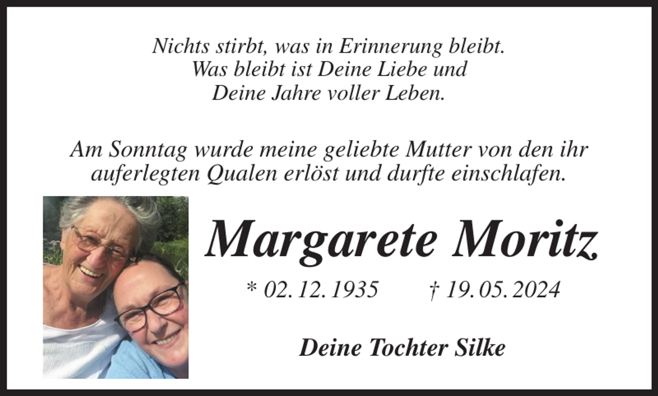 <p>Nichts stirbt, was in Erinnerung bleibt.<br />Was bleibt ist Deine Liebe und<br />Deine Jahre voller Leben.<br />Am Sonntag wurde meine geliebte Mutter von den ihr<br />auferlegten Qualen erlöst und durfte einschlafen.<br />Margarete Moritz<br />* 02. 12. 1935 † 19. 05. 2024<br />Deine Tochter Silke</p>