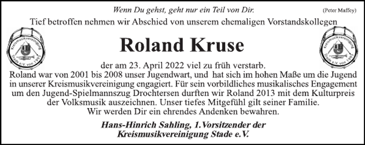 <p>Wenn Du gehst, geht nur ein Teil von Dir. (Peter Maffey)<br />Tief betroffen nehmen wir Abschied von unserem ehemaligen Vorstandskollegen<br />Roland Kruse<br />der am 23. April 2022 viel zu früh verstarb.<br />Roland war von 2001 bis 2008 unser Jugendwart, und hat sich im hohen Maße um die Jugend in unserer Kreismusikvereinigung engagiert. Für sein vorbildliches musikalisches Engagement<br />um den Jugend-Spielmannszug Drochtersen durften wir Roland 2013 mit dem Kulturpreis der Volksmusik auszeichnen. Unser tiefes Mitgefühl gilt seiner Familie.<br />Wir werden Dir ein ehrendes Andenken bewahren.<br />Hans-Hinrich Sahling, 1.Vorsitzender der<br />Kreismusikvereinigung Stade e.V.</p>