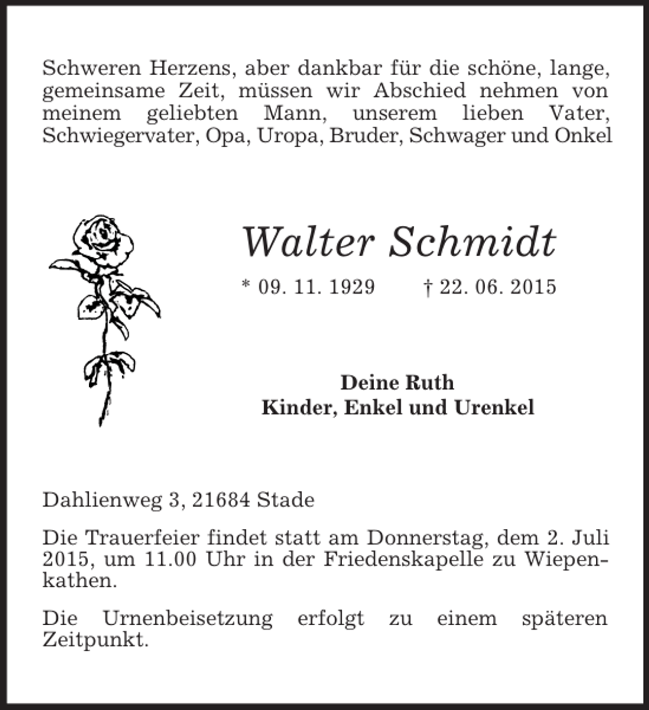<p>Schweren Herzens, aber dankbar für die schöne, lange, gemeinsame Zeit, müssen wir Abschied nehmen von meinem geliebten Mann, unserem lieben Vater,<br />Schwiegervater, Opa, Uropa, Bruder, Schwager und Onkel<br />Walter Schmidt<br />* 09. 11. 1929 † 22. 06. 2015<br />Deine Ruth<br />Kinder, Enkel und Urenkel<br />Dahlienweg 3, 21684 Stade</p><p>Die Trauerfeier findet statt am Donnerstag, dem 2. Juli 2015, um 11.00 Uhr in der Friedenskapelle zu Wiepenkathen.<br />Die Urnenbeisetzung erfolgt zu einem späteren<br />Zeitpunkt.</p>