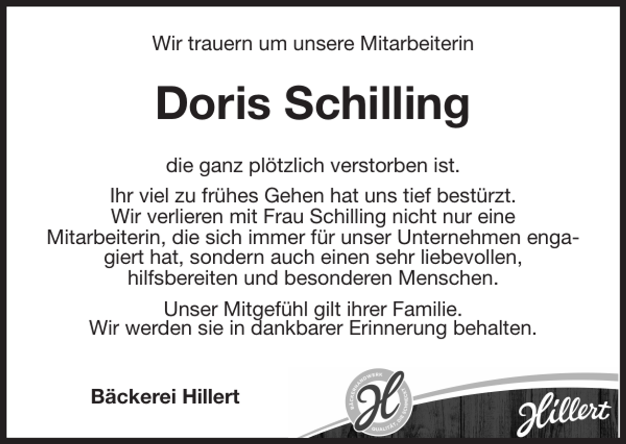 <p>Wir trauern um unsere Mitarbeiterin<br />Doris Schilling<br />die ganz plötzlich verstorben ist.<br />Ihr viel zu frühes Gehen hat uns tief bestürzt.<br />Wir verlieren mit Frau Schilling nicht nur eine<br />Mitarbeiterin, die sich immer für unser Unternehmen engagiert hat, sondern auch einen sehr liebevollen,<br />hilfsbereiten und besonderen Menschen.<br />Unser Mitgefühl gilt ihrer Familie.<br />Wir werden sie in dankbarer Erinnerung behalten.</p>
<p>Bäckerei Hillert</p>