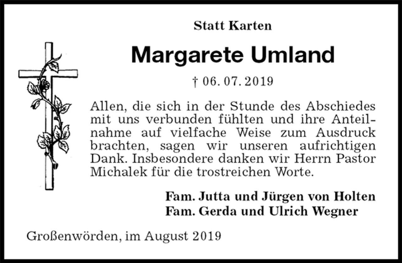 <p>Statt Karten<br />Margarete Umland<br />† 06. 07. 2019<br />Allen, die sich in der Stunde des Abschiedes mit uns verbunden fühlten und ihre Anteilnahme auf vielfache Weise zum Ausdruck brachten, sagen wir unseren aufrichtigen Dank. Insbesondere danken wir Herrn Pastor Michalek für die trostreichen Worte.<br />Fam. Jutta und Jürgen von Holten<br />Fam. Gerda und Ulrich Wegner<br />Großenwörden, im August 2019</p>