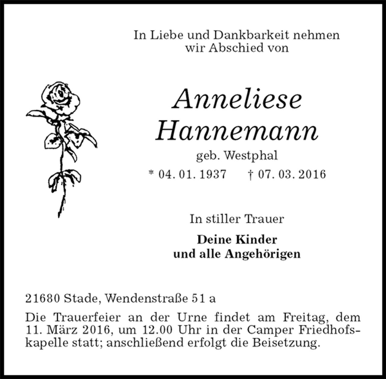 <p>In Liebe und Dankbarkeit nehmen<br />wir Abschied von<br />Anneliese<br />Hannemann<br />geb. Westphal<br />* 04. 01. 1937 † 07. 03. 2016<br />In stiller Trauer<br />Deine Kinder<br />und alle Angehörigen<br />21680 Stade, Wendenstraße 51 a<br />Die Trauerfeier an der Urne findet am Freitag, dem<br />11. März 2016, um 12.00 Uhr in der Camper Friedhofskapelle statt; anschließend erfolgt die Beisetzung.</p>