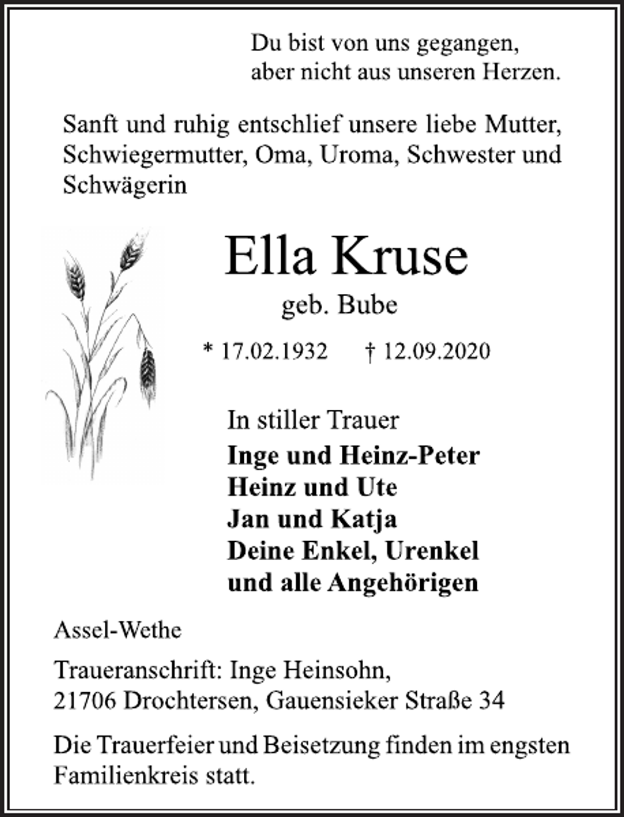 <p>Du bist von uns gegangen, aber nicht aus unseren Herzen.<br />Sanft und ruhig entschlief unsere liebe Mutter, Schwiegermutter, Oma, Uroma, Schwester und Schwägerin<br />Ella Kruse<br />geb. Bube<br />* 17.02.1932 † 12.09.2020<br />In stiller Trauer<br />Inge und Heinz-Peter<br />Heinz und Ute<br />Jan und Katja<br />Deine Enkel, Urenkel<br />und alle Angehörigen<br />Assel-Wethe<br />Traueranschrift: Inge Heinsohn,<br />21706 Drochtersen, Gauensieker Straße 34<br />Die Trauerfeier und Beisetzung finden im engsten Familienkreis statt.</p>