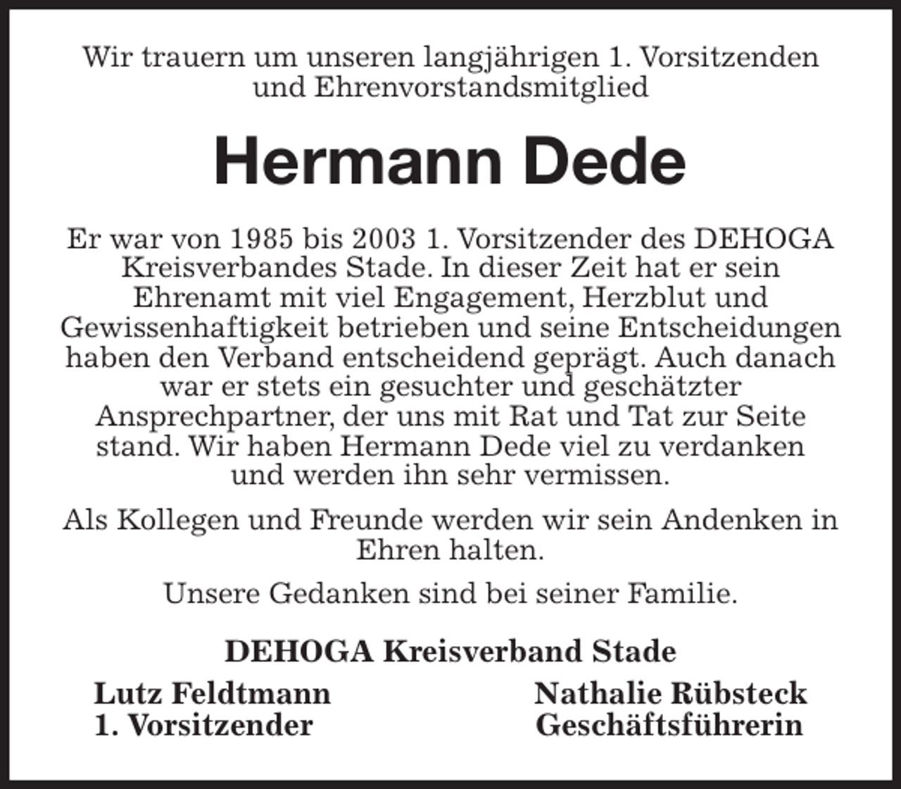 <p>Wir trauern um unseren langjährigen 1. Vorsitzenden und Ehrenvorstandsmitglied<br />Hermann Dede<br />Er war von 1985 bis 2003 1. Vorsitzender des DEHOGA Kreisverbandes Stade. In dieser Zeit hat er sein<br />Ehrenamt mit viel Engagement, Herzblut und<br />Gewissenhaftigkeit betrieben und seine Entscheidungen haben den Verband entscheidend geprägt. Auch danach war er stets ein gesuchter und geschätzter<br />Ansprechpartner, der uns mit Rat und Tat zur Seite stand. Wir haben Hermann Dede viel zu verdanken<br />und werden ihn sehr vermissen.<br />Als Kollegen und Freunde werden wir sein Andenken in Ehren halten.<br />Unsere Gedanken sind bei seiner Familie.<br />DEHOGA Kreisverband Stade<br />Lutz Feldtmann Nathalie Rübsteck<br />1. Vorsitzender Geschäftsführerin</p>