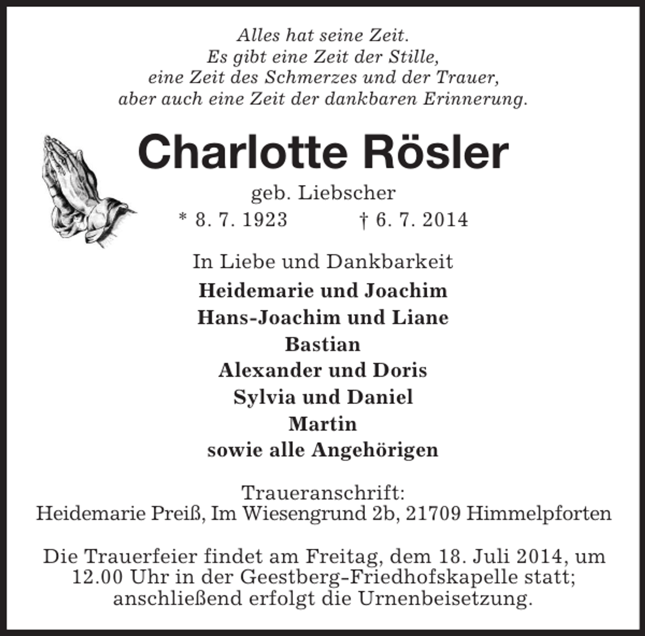 <p>Alles hat seine Zeit.<br />Es gibt eine Zeit der Stille,<br />eine Zeit des Schmerzes und der Trauer,<br />aber auch eine Zeit der dankbaren Erinnerung.<br />Charlotte Rösler<br />geb. Liebscher<br />* 8. 7. 1923 † 6. 7. 2014<br />In Liebe und Dankbarkeit<br />Heidemarie und Joachim<br />Hans-Joachim und Liane<br />Bastian<br />Alexander und Doris<br />Sylvia und Daniel<br />Martin<br />sowie alle Angehörigen<br />Traueranschrift:<br />Heidemarie Preiß, Im Wiesengrund 2b, 21709 Himmelpforten</p><p>Die Trauerfeier findet am Freitag, dem 18. Juli 2014, um 12.00 Uhr in der Geestberg-Friedhofskapelle statt;<br />anschließend erfolgt die Urnenbeisetzung.</p>