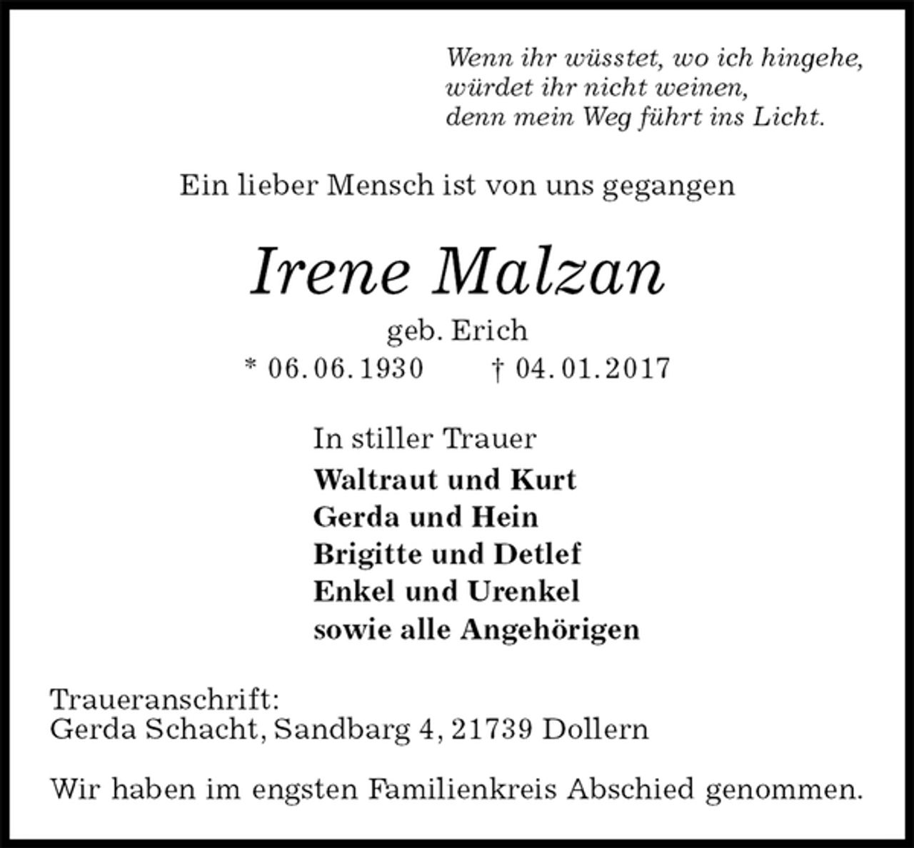 <p>Wenn ihr wüsstet, wo ich hingehe,<br />würdet ihr nicht weinen,<br />denn mein Weg führt ins Licht.<br />Ein lieber Mensch ist von uns gegangen<br />Irene Malzan<br />geb. Erich<br />* 06. 06. 1930 † 04. 01. 2017<br />In stiller Trauer<br />Waltraut und Kurt<br />Gerda und Hein<br />Brigitte und Detlef<br />Enkel und Urenkel<br />sowie alle Angehörigen<br />Traueranschrift:<br />Gerda Schacht, Sandbarg 4, 21739 Dollern</p><p>Wir haben im engsten Familienkreis Abschied genommen.</p>
