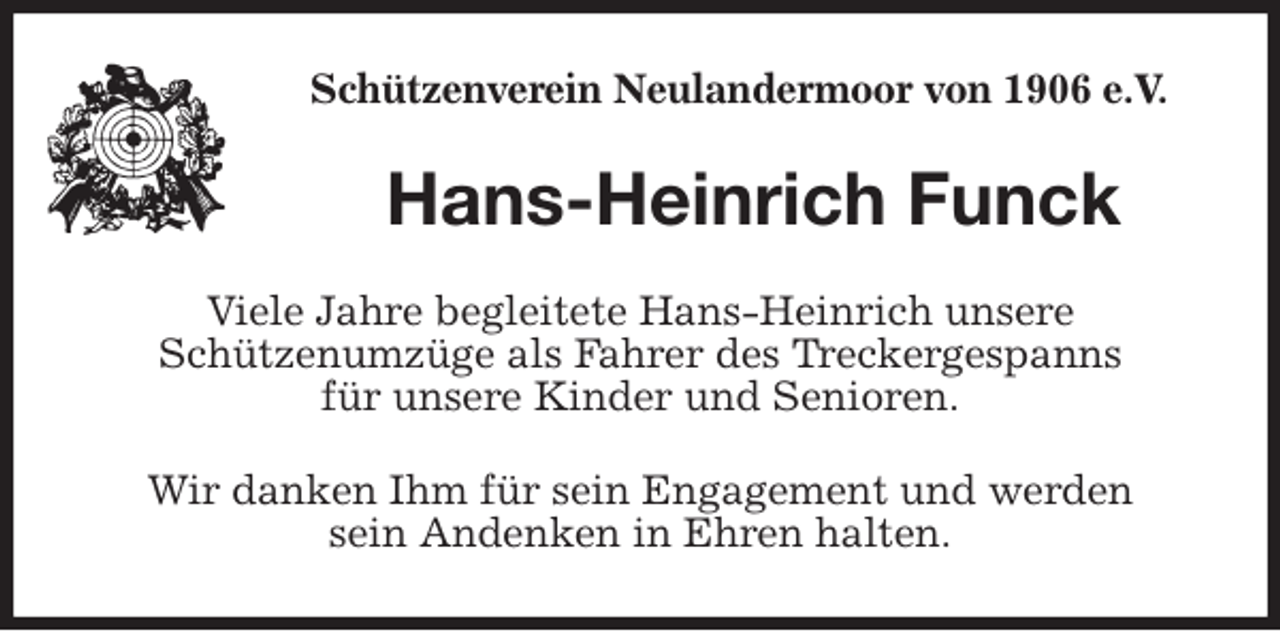 <p>Schützenverein Neulandermoor von 1906 e.V.<br />Hans-Heinrich Funck<br />Viele Jahre begleitete Hans-Heinrich unsere<br />Schützenumzüge als Fahrer des Treckergespanns<br />für unsere Kinder und Senioren.<br />Wir danken Ihm für sein Engagement und werden<br />sein Andenken in Ehren halten.</p>