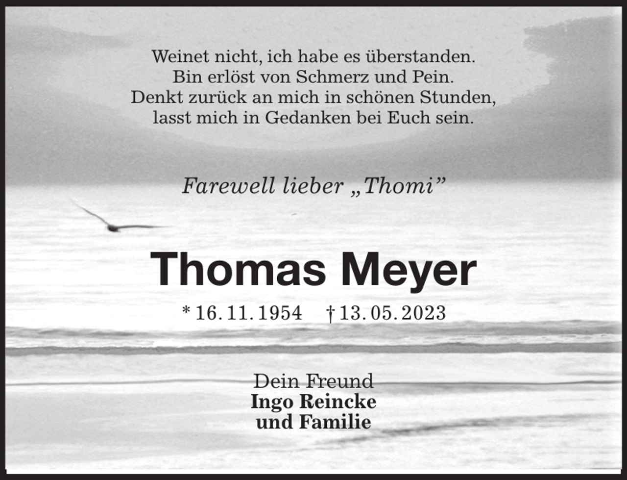 <p>Weinet nicht, ich habe es überstanden.<br />Bin erlöst von Schmerz und Pein.<br />Denkt zurück an mich in schönen Stunden,<br />lasst mich in Gedanken bei Euch sein.<br />Farewell lieber „Thomi”<br />Thomas Meyer<br />* 16. 11. 1954 † 13. 05. 2023<br />Dein Freund<br />Ingo Reincke<br />und Familie</p>