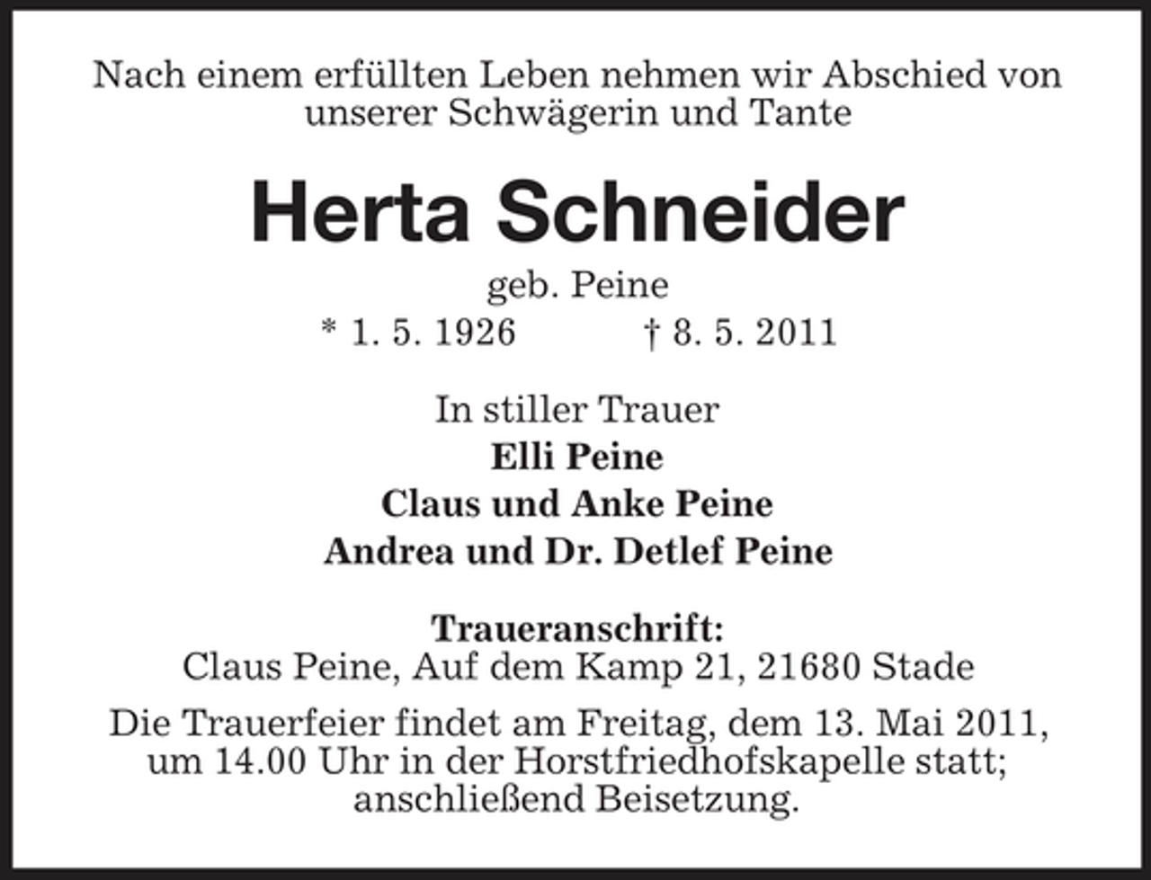 <p>Nach einem erfüllten Leben nehmen wir Abschied von unserer Schwägerin und Tante</p><p>Herta Schneider<br />geb. Peine * 1. 5. 1926 † 8. 5. 2011 In stiller Trauer Elli Peine Claus und Anke Peine Andrea und Dr. Detlef Peine Traueranschrift: Claus Peine, Auf dem Kamp 21, 21680 Stade Die Trauerfeier findet am Freitag, dem 13. Mai 2011, um 14.00 Uhr in der Horstfriedhofskapelle statt; anschließend Beisetzung.</p>