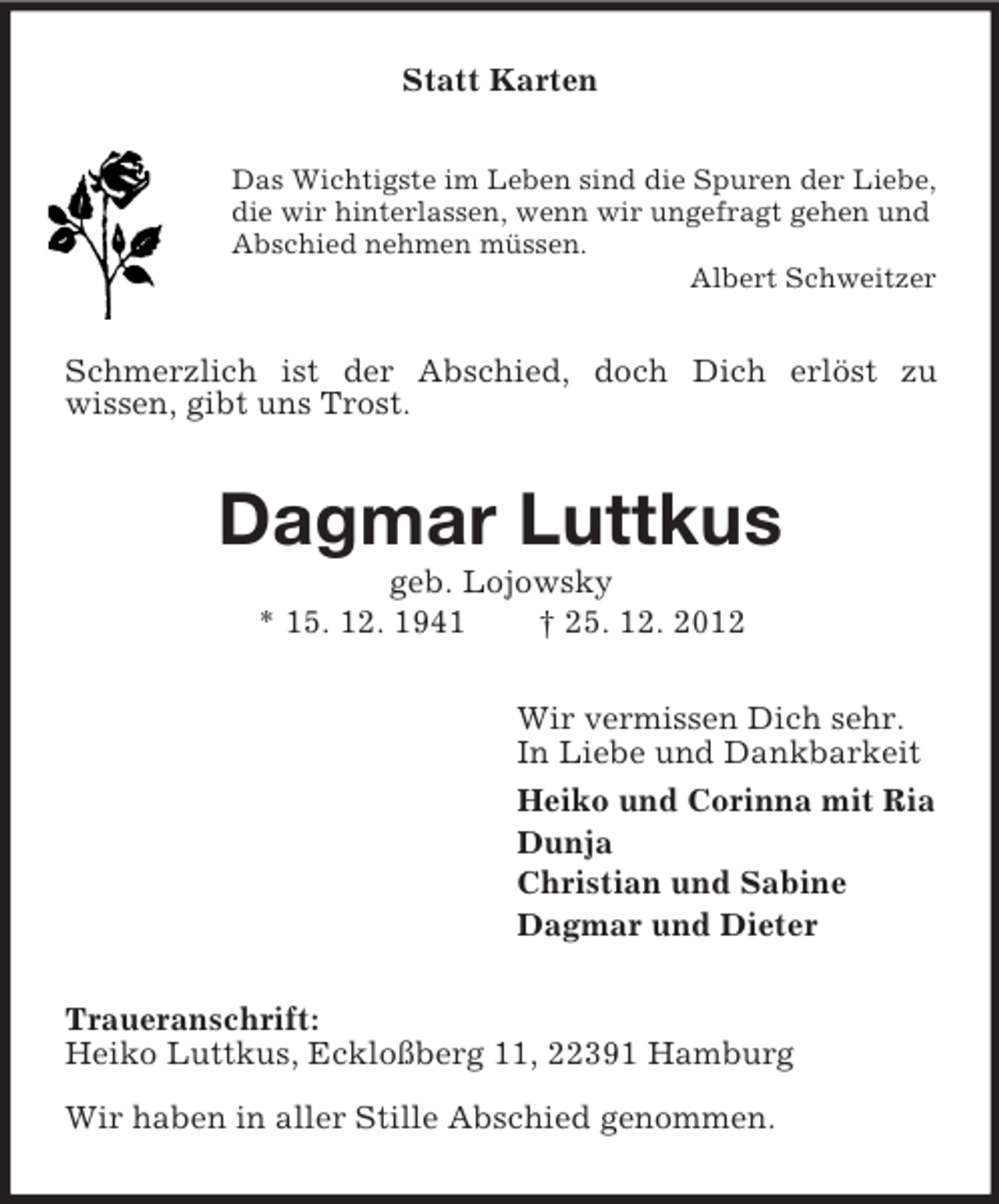 <p>Statt Karten<br />Das Wichtigste im Leben sind die Spuren der Liebe,<br />die wir hinterlassen, wenn wir ungefragt gehen und<br />Abschied nehmen müssen.<br />Albert Schweitzer</p><p>Schmerzlich ist der Abschied, doch Dich erlöst zu<br />wissen, gibt uns Trost.</p><p>Dagmar Luttkus<br />geb. Lojowsky<br />* 15. 12. 1941<br />† 25. 12. 2012<br />Wir vermissen Dich sehr.<br />In Liebe und Dankbarkeit<br />Heiko und Corinna mit Ria<br />Dunja<br />Christian und Sabine<br />Dagmar und Dieter<br />Traueranschrift:<br />Heiko Luttkus, Eckloßberg 11, 22391 Hamburg<br />Wir haben in aller Stille Abschied genommen.</p>