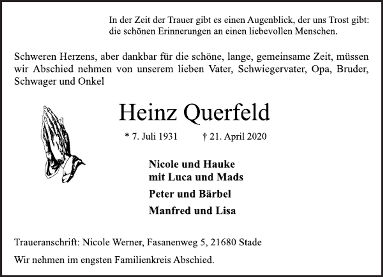 <p>In der Zeit der Trauer gibt es einen Augenblick, der uns Trost gibt:<br />die schönen Erinnerungen an einen liebevollen Menschen.<br />Schweren Herzens, aber dankbar für die schöne, lange, gemeinsame Zeit, müssen<br />wir Abschied nehmen von unserem lieben Vater, Schwiegervater, Opa, Bruder,<br />Schwager und Onkel<br />Heinz Querfeld<br />* 7. Juli 1931 + 21. April 2020<br />Nicole und Hauke<br />mit Luca und Mads<br />Peter und Bärbel<br />Manfred und Lisa<br />Traueranschrift: Nicole Werner, Fasanenweg 5, 21680 Stade<br />Wir nehmen im engsten Familienkreis Abschied.</p>