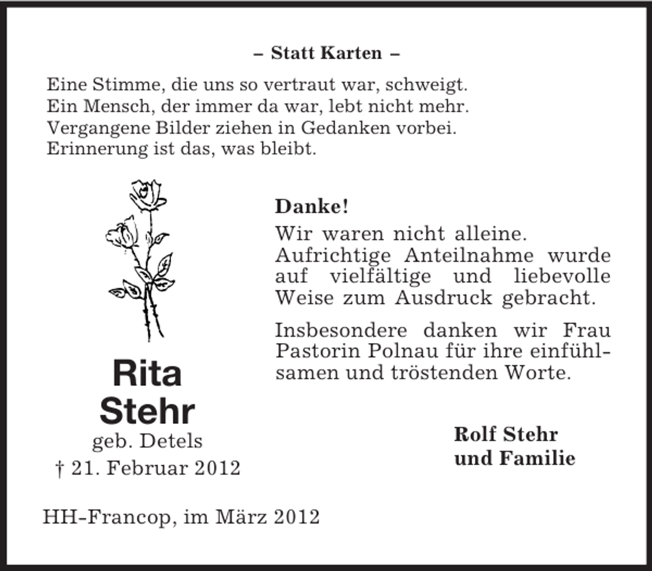 <p>Rita<br />Stehr<br />geb. Detels<br />† 21. Februar 2012<br />– Statt Karten –<br />Eine Stimme, die uns so vertraut war, schweigt.<br />Ein Mensch, der immer da war, lebt nicht mehr.<br />Vergangene Bilder ziehen in Gedanken vorbei.<br />Erinnerung ist das, was bleibt.<br />Danke!<br />Wir waren nicht alleine.<br />Aufrichtige Anteilnahme wurde auf vielfältige und liebevolle Weise zum Ausdruck gebracht.<br />Insbesondere danken wir Frau Pastorin Polnau für ihre einfühlsamen und tröstenden Worte.<br />Rolf Stehr<br />und Familie<br />HH-Francop, im März 2012</p>