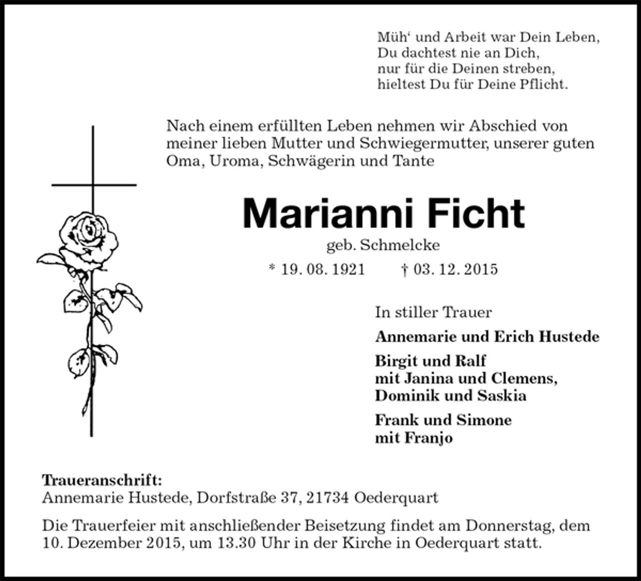 <p>Müh‘ und Arbeit war Dein Leben,<br />Du dachtest nie an Dich,<br />nur für die Deinen streben,<br />hieltest Du für Deine Pflicht.<br />Nach einem erfüllten Leben nehmen wir Abschied von meiner lieben Mutter und Schwiegermutter, unserer guten Oma, Uroma, Schwägerin und Tante<br />Marianni Ficht<br />geb. Schmelcke<br />* 19. 08. 1921 † 03. 12. 2015<br />In stiller Trauer<br />Annemarie und Erich Hustede<br />Birgit und Ralf<br />mit Janina und Clemens,<br />Dominik und Saskia<br />Frank und Simone<br />mit Franjo<br />Traueranschrift:<br />Annemarie Hustede, Dorfstraße 37, 21734 Oederquart<br />Die Trauerfeier mit anschließender Beisetzung findet am Donnerstag, dem 10. Dezember 2015, um 13.30 Uhr in der Kirche in Oederquart statt.</p>