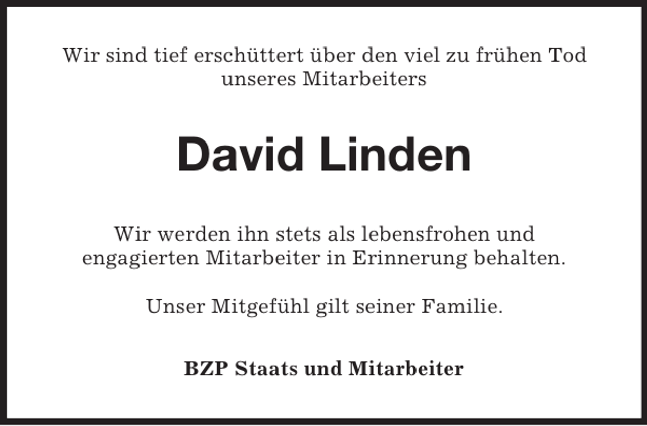 <p>Wir sind tief erschüttert über den viel zu frühen Tod<br />unseres Mitarbeiters</p><p>David Linden<br />Wir werden ihn stets als lebensfrohen und<br />engagierten Mitarbeiter in Erinnerung behalten.<br />Unser Mitgefühl gilt seiner Familie.<br />BZP Staats und Mitarbeiter</p>